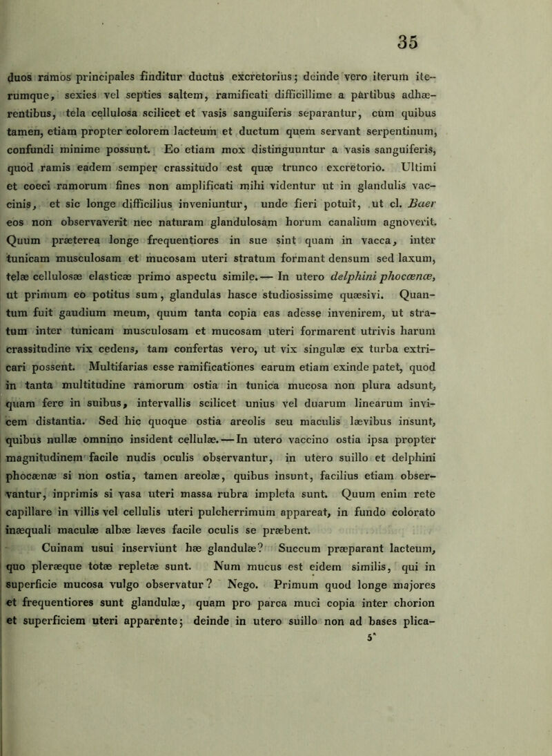 duos ramos principales finditur ductus excretorius; deinde vero iterum ite-- rumque, sexies vel septies saltem, ramificati difficillime a partibus adhae- rentibus, tela cellulosa scilicet et vasis sanguiferis separantur, cura quibus tamen, etiam propter colorem lacteum et jductum quem servant serpentinum, confundi minime possunt. Eo etiam mox distinguuntur a vasis sanguiferis, quod ramis eadem semper crassitudo' est quae trunco excretorio. Ultimi et coeci ramorum lines non amplificati mihi videntur ut in glandulis vac- cinis, et sic longe difficilius inveniuntur, unde fieri potuit, ,ut cl. Baer eos non observaverit nec naturam glandulosam horum canalium agnoveidl. Quum praeterea longe frequentiores in sue sint quam in vacca, inter tunicam musculosam et mucosam uteri stratum formant densum sed laxum, telae cellulosae elasticae primo aspectu simile.— In utero delphini phoccence, ut primum eo potitus sum, glandulas hasce studiosissime quaesivi. Quan- tum fuit gaudium meum, quum tanta copia eas adesse invenirem, ut stra- tum inter tunicam musculosam et mucosam uteri formarent utrivis harum crassitudine vix cedens, tam confertas vero, ut vix singulae ex turba extri- cari possent. Multifarias esse ramificationes earum etiam exinde patet, quod in tanta multitudine ramorum ostia in tunica mucosa non plura adsunt, quam fere in suibus, intervallis scilicet unius vel duarum linearum invi- cem distantia. Sed hic quoque ostia areolis seu maculis laevibus insunt, quibus nullae omnino insident cellulae. — In utero vaccino ostia ipsa propter i magnitudinem'facile nudis oculis observantur, in utero suillo et delphini phocaenae si non ostia, tamen areolae, quibus insunt, facilius etiam obser- vantur, inprimis si vasa uteri massa rubra impleta sunt. Quum enim rete capillare in villis vel cellulis uteri pulcherrimum appareat, in fundo colorato j inaequali maculae albae laeves facile oculis se praebent. 1 Cuinam usui inserviunt hae glandulae? Succum praeparant lacteum, I quo pleraeque totae repletae sunt. Num mucus est eidem similis, qui in i superficie mucosa vulgo observatur? ' Nego. Primum quod longe majores I et frequentiores sunt glandulae, quam pro parca muci copia inter chorion et superficiem uteri apparente; deinde in utero suillo non ad bases plica-