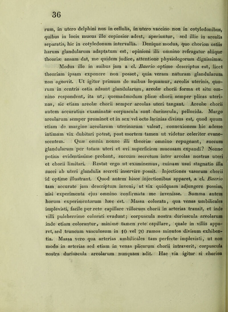 rum, in utero delphini non in cellulis, in utero vaccino non in cotyledonibus, quibus in locis mucus ille copiosior adest, aperiuntur, sed illic in areolis separatis, hic in cotyledonum intervallis. Denique modus, quo chorion ostiis harum glandularum adaptatum est, opinioni illi omnino refragatur aliique theoriae ansam dat, me quidem judice, attentione physiologorum dignissimae. Modus ille in suibus jam a cl. Baerio optime descriptus est, licet theoriam ipsam exponere non posset, quia veram naturam glandularum non agnovit. Ut igitur primum de suibus loquamur, areolis uterinis, quo- rum in centris ostia adsunt glandularum, areolae chorii forma et situ om- nino respondent, ita ut, quemadmodum plicae chorii semper plicas uteri- nas, sic etiam areolae chorii semper areolas uteri tangant. Areolae chorii autem accuratius examinatae corpuscula sunt duriuscula, pellucida. Margo areolarum semper prominet et in sex vel octo lacinias divisus est, quod quum etiam de margine areolarum uterinarum valeat, connexionem hic adesse intimam vix dubitari potest, post mortem tamen ut videtur celeriter evane- scentem. Quae omnia nonne illi theoriae omnino repugnant, succum glandularum per totam uteri et ovi superficiem mucosam expandi? Nonne potius evidentissime probant, succum secretum inter areolas nostras uteri et chorii limitari. Restat ergo ut examinemus, cuinam usui stagnatio illa succi ab uteri glandulis secreti inservire possit. Injectiones vasorum chorii id optime illustrant. Quod autem hisce injectionibus apparet, a cl. Baerio tam accurate jam descriptum inveni, ut vix quidquam adjungere possim, nisi experimenta ejus omnino confirmata me invenisse. Summa autem horum experimentorum haec est. Massa colorata, qua venas umbilicales implevisti, facile per rete capillare villorum chorii in arterias transit, et inde villi pulcherrime colorati evadunt; corpuscula nostra duriuscula areolarum inde etiam colorantur, minime tamen rele capillare, quale in villis appa- ret, sed truncum vasculosum in 10 vel 20 ramos minutos divisum exhiben- tia. Massa vero qua arterias umbilicales tam perfecte implevisti, ut non modo in arterias sed etiam in venas plicarum chorii intraverit, corpuscula nostra duriuscula areolarum nunquam adit. Hac via igitur si chorion