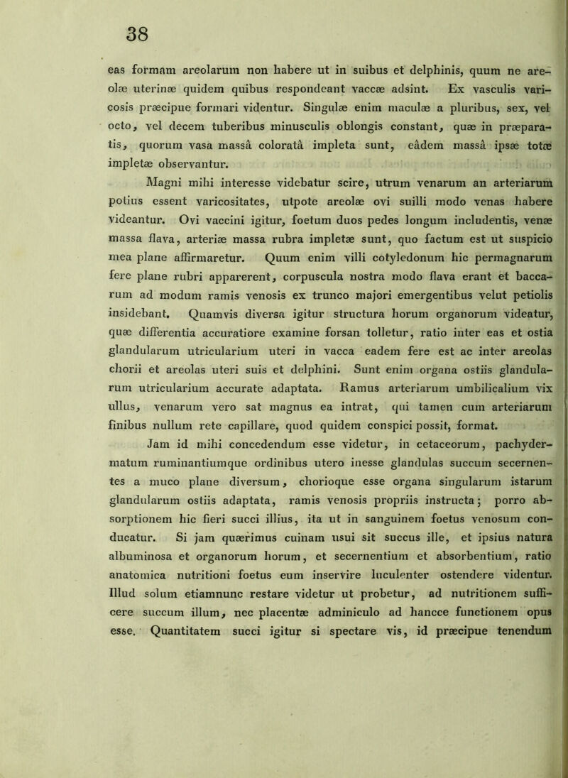 eas formam areolarum non habere ut in suibus et delphinis, quum ne are- olae uterinae quidem quibus respondeant vaccae adsint. Ex vasculis vari- cosis praecipue formari videntur. Singulae enim maculae a pluribus, sex, vel octo, vel decem tuberibus minusculis oblongis constant, quae in praepara- tis, quorum vasa massa colorata impleta sunt, eadem massa ipsae totae impletae observantur. Magni mihi interesse videbatur scire, utrum venarum an arteriarum potius essent varicositates, utpote areolae ovi suilli modo venas habere videantur. Ovi vaccini igitur, foetum duos pedes longum includentis, venae massa flava, arteriae massa rubra impletae sunt, quo factum est ut suspicio mea plane affirmaretur. Quum enim villi cotyledonum hic permagnarum fere plane rubri apparerent, corpuscula nostra modo flava erant et bacca- rum ad modum ramis venosis ex trunco majori emergentibus velut petiolis insidebant. Quamvis diversa igitur structura horum organorum videatur, quae diflerentia accuratiore examine forsan tolletur, ratio inter eas et ostia glandularum utricularium uteri in vacca eadem fere est ac inter areolas chorii et areolas uteri suis et delphini. Sunt enim organa ostiis glandula- rum utricularium accurate adaptata. Ramus arteriarum umbilicalium vix ullus, venarum vero sat magnus ea intrat, qui tamen cum arteriarum finibus nullum rete capillare, quod quidem conspici possit, format. Jam id mihi concedendum esse videtur, in cetaceorum, pachyder- niatum ruminantiumque ordinibus utero inesse glandulas succum secernen- tes a muco plane diversum, chorioque esse organa singularum istarum glandularum ostiis adaptata, ramis venosis propriis instructa; porro ab- sorptionem hic fieri succi illius, ita ut in sanguinem foetus venosum con- ducatur. Si jam queefimus cuinam usui sit succus ille, et ipsius natura albuminosa et organorum horum, et secernentium et absorbentium, ratio anatomica nutritioni foetus eum inservire luculenter ostendere videntur. Illud solum etiamnunc restare videtur ut probetur, ad nutritionem suffi- cere succum illum, nec placentae adminiculo ad hancce functioneni opus esse. Quantitatem succi igitur si spectare vis, id praecipue tenendum