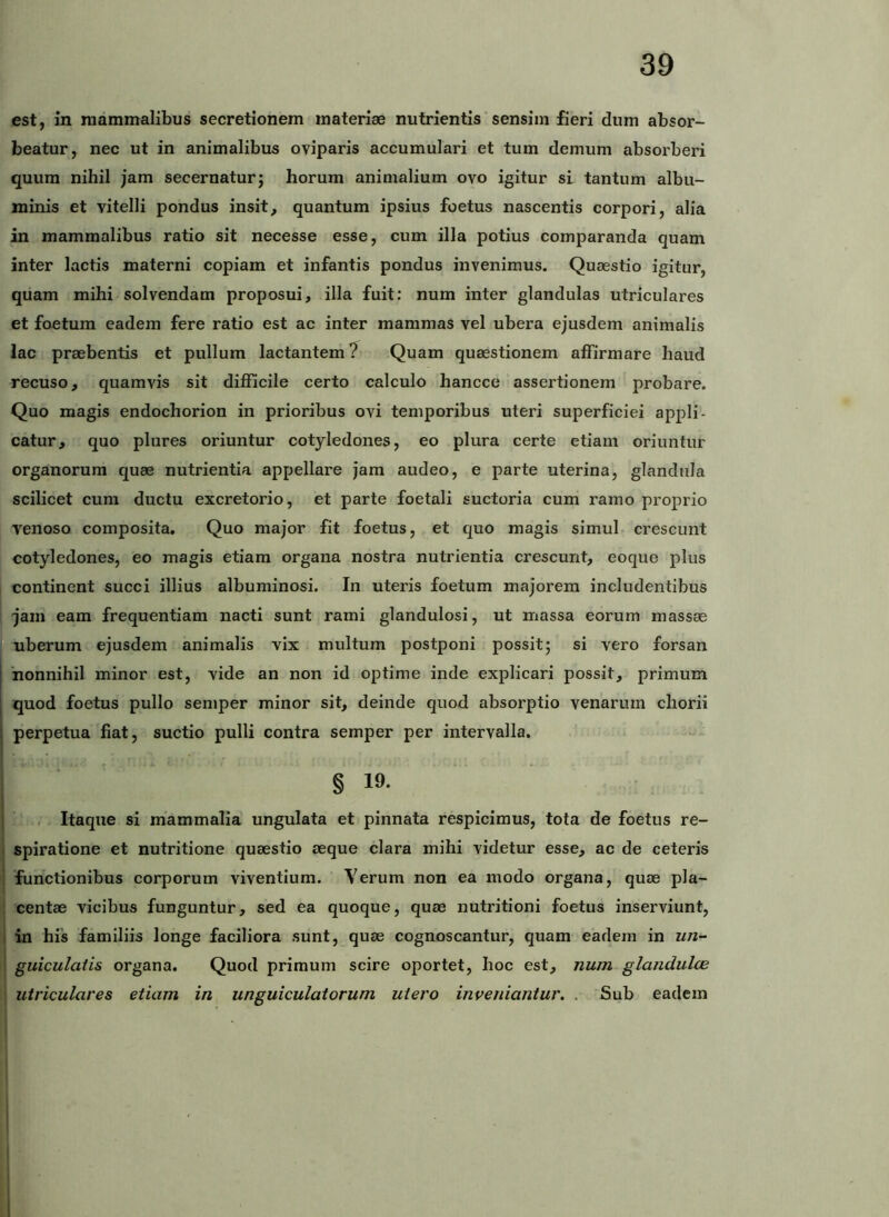 est, m mammalibus secretionem materiae nutrientis sensim fieri dum absor- beatur, nec ut in animalibus oviparis accumulari et tum demum absorberi quum nihil jam secernatur; horum animalium ovo igitur si tantum albu- minis et vitelli pondus insit, quantum ipsius foetus nascentis corpori, alia in mammalibus ratio sit necesse esse, cum illa potius comparanda quam inter lactis materni copiam et infantis pondus invenimus. Quaestio igitur, quam mihi solvendam proposui, illa fuit: num inter glandulas utriculares et foetum eadem fere ratio est ac inter mammas vel ubera ejusdem animalis lac praebentis et pullum lactantem Quam quaestionem affirmare haud recuso, quamvis sit difficile certo calculo hancce assertionem probare. Quo magis endochorion in prioribus ovi temporibus uteri superficiei appli- catur, quo plures oriuntur cotyledones, eo plura certe etiam oriuntur organorum quae nutrientia appellare jam audeo, e parte uterina, glandula scilicet cum ductu excretorio, et parte foetali suctoria cum ramo proprio Yenoso composita. Quo major fit foetus, et quo magis simul crescunt cotyledones, eo magis etiam organa nostra nutrientia crescunt, eoque plus continent succi illius albuminosi. In uteris foetum majorem includentibus jam eam frequentiam nacti sunt rami glandulosi, ut massa eorum massae uberum ejusdem animalis vix multum postponi possit; si vero forsan I 'nonnihil minor est, vide an non id optime inde explicari possit, primum quod foetus pullo semper minor sit, deinde quod absorptio venarum chorii perpetua fiat, suctio pulli contra semper per intervalla. § 19. . Itaque si mammalia ungulata et pinnata respicimus, tota de foetus re- ! spiratione et nutritione quaestio aeque clara mihi videtur esse, ac de ceteris functionibus corporum viventium. Verum non ea modo organa, quae pla- ; centae vicibus funguntur, sed ea quoque, quae nutritioni foetus inserviunt, I in his familiis longe faciliora sunt, quae cognoscantur, quam eadem in un- ! guiculatis organa. Quod primum scire oportet, hoc est, num glanduhe \ utriculares etiam in unguiculatorum utero inveniantur, . Sub eadem I