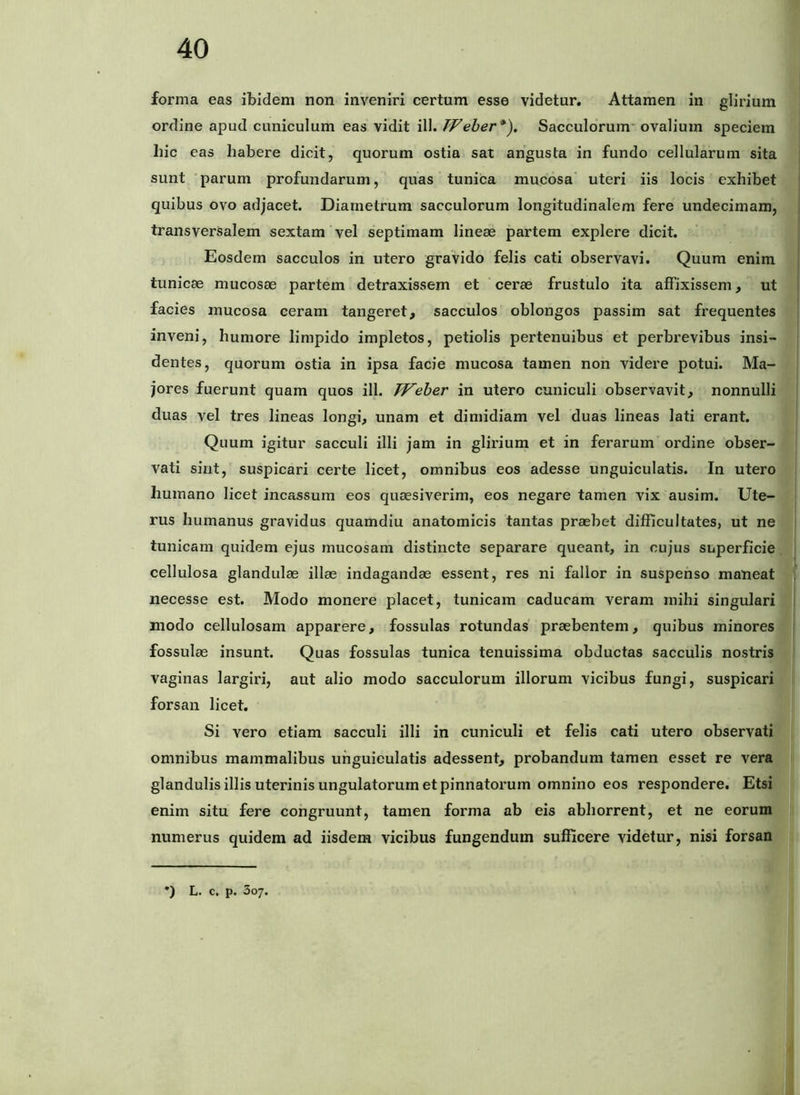 forma eas ibidem non inveniri certum esse videtur. Attamen in glirium ordine apud cuniculum eas vidit ill. PFeber*). Sacculorum’ ovalium speciem hic eas habere dicit, quorum ostia sat angusta in fundo cellularum sita sunt parum profundarum, quas tunica mucosa uteri iis locis exhibet quibus ovo adjacet. Diametrum sacculorum longitudinalem fere undecimam, transversalem sextam vel septimam lineae partem explere dicit. Eosdem sacculos in utero gravido felis cati observavi. Quum enim tunicae mucosae partem detraxissem et cerae frustulo ita affixissem, ut facies mucosa ceram tangeret, sacculos oblongos passim sat frequentes inveni, humore limpido impletos, petiolis pertenuibus et perbrevibus insi- dentes, quorum ostia in ipsa facie mucosa tamen non videre potui. Ma- jores fuerunt quam quos ill. TFeher in utero cuniculi observavit, nonnulli duas vel tres lineas longi, unam et dimidiam vel duas lineas lati erant. Quum igitur sacculi illi jam in glirium et in ferarum ordine obser- vati sint, suspicari certe licet, omnibus eos adesse unguiculatis. In utero humano licet incassum eos quaesiverim, eos negare tamen vix ausim. Ute- rus humanus gravidus quamdiu anatomicis tantas praebet difficultates, ut ne tunicam quidem ejus mucosam distincte separare queant, in cujus superficie cellulosa glandulae illae indagandae essent, res ni fallor in suspenso maneat necesse est. Modo monere placet, tunicam caducam veram mihi singulari modo cellulosam apparere, fossulas rotundas' praebentem, quibus minores fossulae insunt. Quas fossulas tunica tenuissima obductas sacculis nostris vaginas largiri, aut alio modo sacculorum illorum vicibus fungi, suspicari forsan licet. Si vero etiam sacculi illi in cuniculi et felis cati utero observati omnibus mammalibus unguiculatis adessent, probandum tamen esset re vera glandulis illis uterinis ungulatorum et pinnatorum omnino eos respondere. Etsi enim situ fere congruunt, tamen forma ab eis abhorrent, et ne eorum numerus quidem ad iisdem vicibus fungendum sufficere videtur, nisi forsan •) L. c. p. 307.