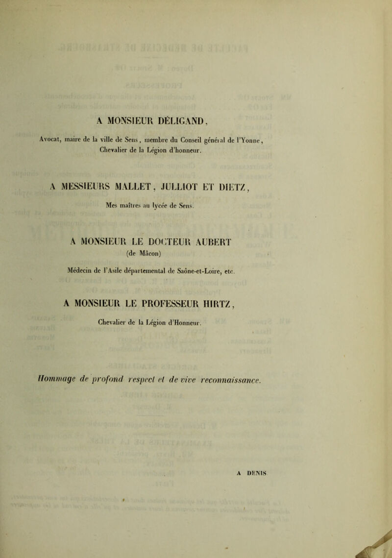 A MONSIEUR DÉLIGAND, Avocat, maire de la ville de Sens, membre du Conseil généial de l’Yonne, Chevalier de la Légion d’honneur. A MESSIEURS MALLET, JULLIOT ET DIETZ, Mes maîtres au lycée de Sens. A MONSIEUR LE DOCTEUR AUBERT (de Mâcon) Médecin de l’Asile départemental de Saône-et-Loire, etc. A MONSIEUR LE PROFESSEUR HIRTZ, Chevalier de la Légion d’Honneur. Hommage de profond respect et de lire reconnaissance. A DENIS