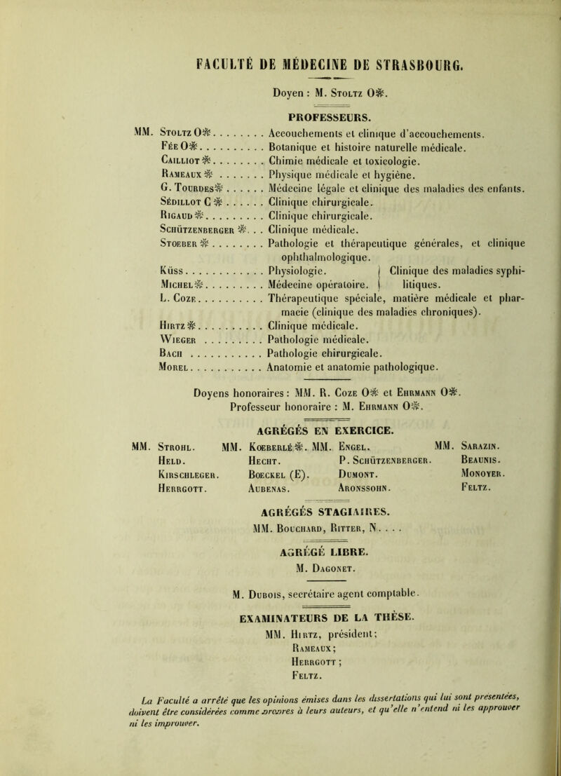 FACULTÉ DE MÉDECINE DE STRASBOURG. Doyen : M. Stoltz 0&. PROFESSEURS. \1M. Stoltz 0^ Accouchemenis ei clinique d’accouchements. FéeO$- Botanique et histoire naturelle médicale. Cailliot^ Chimie médicale et toxicologie. Rameaux^? Physique médicale et hygiène. G.Tourdes^ Médecine légale et clinique des maladies des enfants. Sédillot C& Clinique chirurgicale. Rigaud&s Clinique chirurgicale. Schützenberger . . Clinique médicale. Stoeber^ Pathologie et thérapeutique générales, et clinique ophthalmologique. Küss Physiologie. j Clinique des maladies syphi- Michel^ Médecine opératoire, j litiques. L. Coze Thérapeutique spéciale, matière médicale et phar- macie (clinique des maladies chroniques). Hirtz^ Clinique médicale. Wieger Pathologie médicale. Bach Pathologie chirurgicale. Morel Anatomie et anatomie pathologique. Doyens honoraires: MM. R. Coze 0^ et Ehrmann 0$. Professeur honoraire : M. Ehrmann 0'-*%. AGRÉGÉS EN EXERCICE. MM. Strohl. MM. K0EBERLÉ&1. MM. Engel. MM. Sarazin. Held. Hecht. P. Schützenberger. Beaunis. Kirschleger. Boeckel (E). Dumont. Monoyer. Herrgott. Aubenas. Aronssohn. Feltz. AGRÉGÉS STAGIAIRES. MM. Bouchard, Ritter, N. . . . AGRÉGÉ LIBRE. M. Dagonet. M. Dubois, secrétaire agent comptable. EXAMINATEURS DE LA THÈSE. MM. Hirtz, président; Rameaux; Herrgott ; Feltz. La Faculté a arrêté que les opinions émises dans les dissertations qui lui sont présentées, doivent être considérées comme Dro.nres à leurs auteurs, et qu elle n entend ni les approuver ni les improuver.