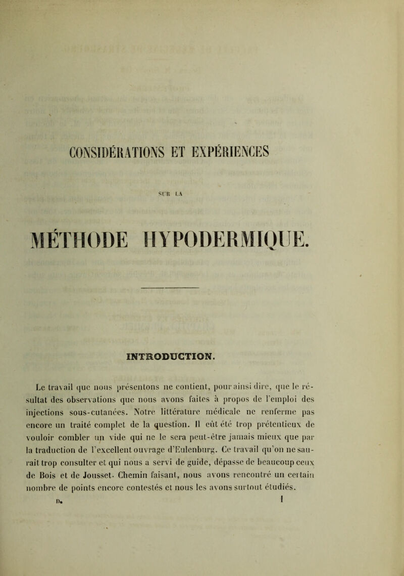 SUR LA M ÉT H ODE H Y PODE R M10 UE. INTRODUCTION. Le travail que nous présentons ne contient, pour ainsi dire, que le ré- sultat des observations que nous avons faites à propos de l'emploi des injections sous-cutanées. Notre littérature médicale ne renferme pas encore un traité complet de la question. Il eût été trop prétentieux de vouloir combler un vide qui ne le sera peut-être jamais mieux que par la traduction de l’excellent ouvrage d’Eulenburg. Ce travail qu’on ne sau- rait trop consulter et qui nous a servi de guide, dépasse de beaucoup ceux de Bois et de Jousset- Chemin faisant, nous avons rencontré un certain nombre de points encore contestés et nous les avons surtout étudiés. o<