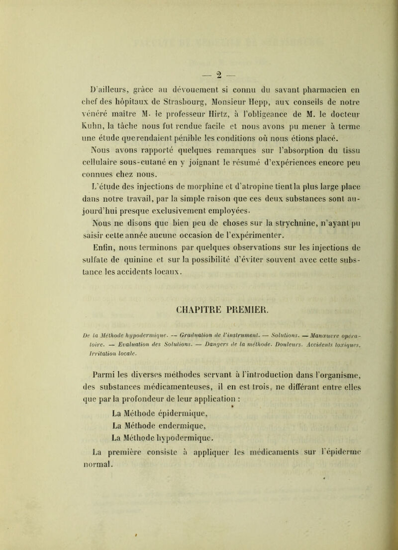 D’ailleurs, grâce au dévouement si connu du savant pharmacien en chef des hôpitaux de Strasbourg, Monsieur Hepp, aux conseils de notre vénéré maître M- le professeur Hirtz, à l’obligeance de M. le docteur Kuhn, la tâche nous fut rendue facile et nous avons pu mener à terme une étude que rendaient pénible les conditions où nous étions placé. Nous avons rapporté quelques remarques sur l’absorption du tissu cellulaire sous-cutané en y joignant le résumé d’expériences encore peu connues chez nous. L’étude des injections de morphine et d’atropine tient la plus large place dans notre travail, par la simple raison que ces deux substances sont au- jourd’hui presque exclusivement employées. Nous ne disons que bien peu de choses sur la strychnine, n’ayant pu saisir cette année aucune occasion de l’expérimenter. Enfin, nous terminons par quelques observations sur les injections de sulfate de quinine et sur la possibilité d’éviter souvent avec cette subs- tance les accidents locaux. CHAPITRE PREMIER. De la Méthode hypodermique. — Graduation de l'instrument. — Solutions. —Manœuvre opéra- toire. — Evaluation des Solutions. — Dangers de la méthode. Douleurs. Accidents toxiques. Irritation locale. Parmi les diverses méthodes servant à l’introduction dans l’organisme, des substances médicamenteuses, il en est trois, ne différant entre elles que parla profondeur de leur application : La Méthode épidermique, La Méthode endermique, La Méthode hypodermique. La première consiste à appliquer les médicaments sur l’épiderme normal.