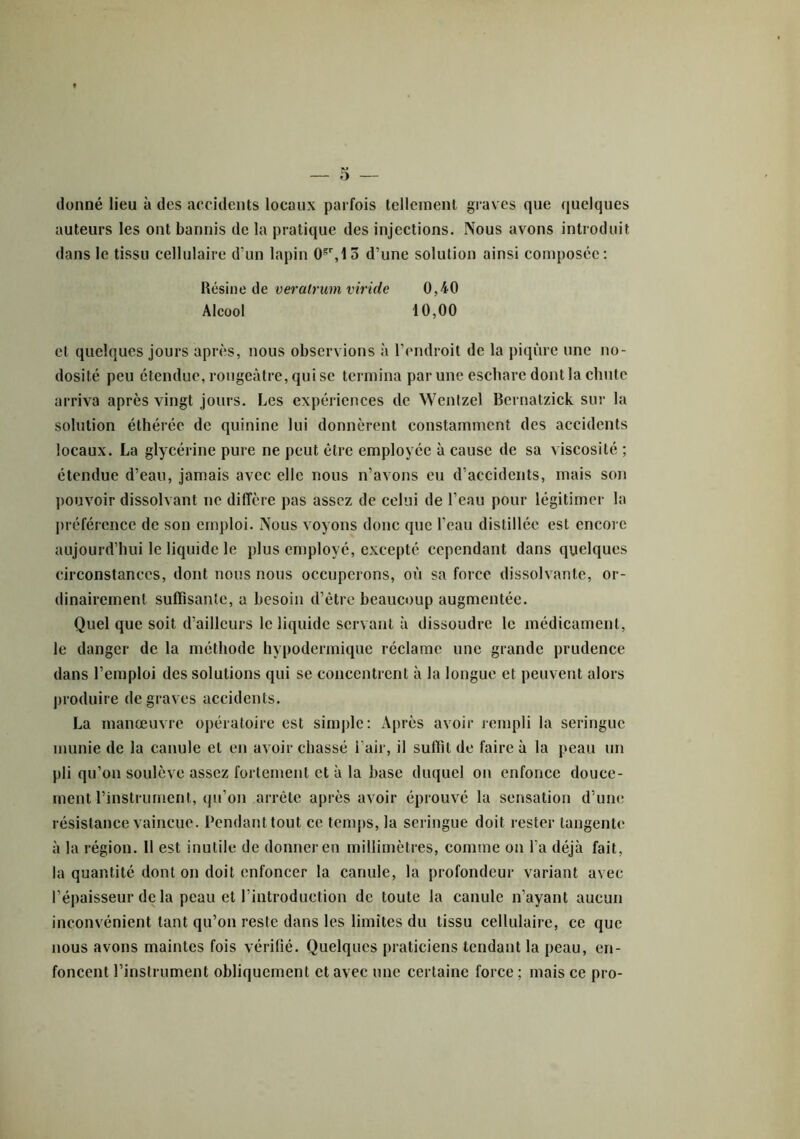donné lieu à des accidents locaux parfois tellement graves que quelques auteurs les ont bannis de la pratique des injections. Nous avons introduit dans le tissu cellulaire d’un lapin 0gr, 15 d’une solution ainsi composée: Résine de veratrum viride 0,40 Alcool 10,00 et quelques jours après, nous observions à l’endroit de la piqûre une no- dosité peu étendue, rougeâtre, qui se termina par une eschare dont la chute arriva après vingt jours. Les expériences de Wentzel Bernatzick sur la solution éthéréc de quinine lui donnèrent constamment des accidents locaux. La glycérine pure ne peut être employée à cause de sa viscosité ; étendue d’eau, jamais avec elle nous n’avons eu d’accidents, mais son pouvoir dissolvant ne diffère pas assez de celui de l’eau pour légitimer la préférence de son emploi. Nous voyons donc que l’eau distillée est encore aujourd’hui le liquide le plus employé, excepté cependant dans quelques circonstances, dont nous nous occuperons, où sa force dissolvante, or- dinairement suffisante, a besoin d’être beaucoup augmentée. Quel que soit d’ailleurs le liquide servant à dissoudre le médicament, le danger de la méthode hypodermique réclame une grande prudence dans l’emploi des solutions qui se concentrent à la longue et peuvent alors produire de graves accidents. La manœuvre opératoire est simple: Après avoir rempli la seringue munie de la canule et en avoir chassé l'air, il suffit de faire à la peau un pli qu’on soulève assez fortement et à la base duquel on enfonce douce- ment l’instrument, qu’on arrête après avoir éprouvé la sensation d’une résistance vaincue. Pendant tout ce temps, la seringue doit rester tangente à la région. 11 est inutile de donner en millimètres, comme on l’a déjà fait, la quantité dont on doit enfoncer la canule, la profondeur variant avec l’épaisseur delà peau et l’introduction de toute la canule n’ayant aucun inconvénient tant qu’on reste dans les limites du tissu cellulaire, ce que nous avons maintes fois vérifié. Quelques praticiens tendant la peau, en- foncent l’instrument obliquement et avec une certaine force ; mais ce pro-