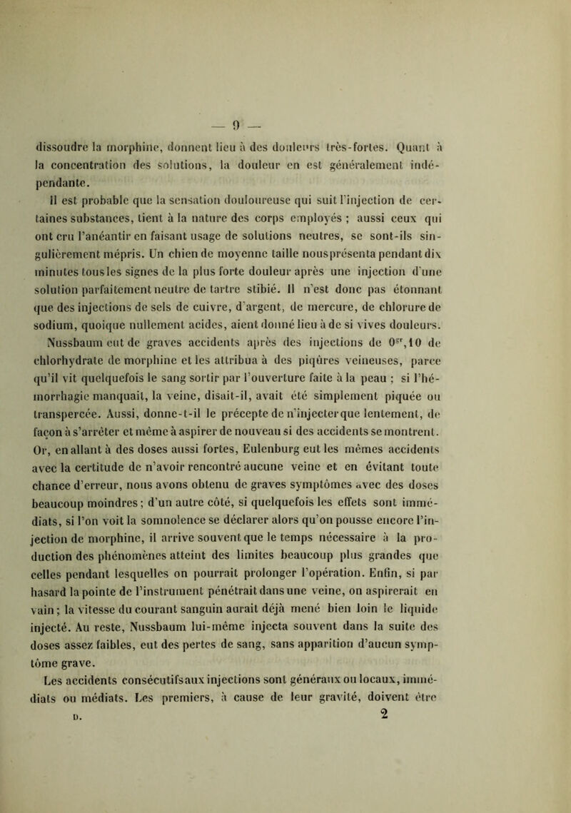 0 — dissoudre la morphine, donnent lieu à des douleurs très-fortes. Quant à la concentration des solutions, la douleur en est généralement indé- pendante. 11 est probable que la sensation douloureuse qui suit l'injection de cer- taines substances, lient à la nature des corps employés; aussi ceux qui ont cru l’anéantir en faisant usage de solutions neutres, se sont-ils sin- gulièrement mépris. Un chien de moyenne taille nousprésenta pendant dix minutes tous les signes de la plus forte douleur après une injection d’une solution parfaitement neutre de tartre stibié. Il n’est donc pas étonnant que des injections de sels de cuivre, d'argent, de mercure, de chlorure de sodium, quoique nullement acides, aient donné lieu à de si vives douleurs. Nussbaum eut de graves accidents après des injections de 0?r,10 de chlorhydrate de morphine et les attribua à des piqûres veineuses, parce qu’il vit quelquefois le sang sortir par l’ouverture faite à la peau ; si l’hé- morrhagie manquait, la veine, disait-il, avait été simplement piquée ou transpercée. Aussi, donne-t-il le précepte de n’injecter que lentement, de façon à s’arrêter et môme à aspirer de nouveau si des accidents se montrent. Or, en allant à des doses aussi fortes, Eulenburg eut les mêmes accidents avec la certitude de n’avoir rencontré aucune veine et en évitant toute chance d’erreur, nous avons obtenu de graves symptômes avec des doses beaucoup moindres; d’un autre côté, si quelquefois les effets sont immé- diats, si l’on voit la somnolence se déclarer alors qu’on pousse encore l’in- jection de morphine, il arrive souvent que le temps nécessaire à la pro- duction des phénomènes atteint des limites beaucoup plus grandes que celles pendant lesquelles on pourrait prolonger l’opération. Enfin, si par hasard la pointe de l’instrument pénétrait dans une veine, on aspirerait en vain; la vitesse du courant sanguin aurait déjà mené bien loin le liquide injecté. Au reste, Nussbaum lui-même injecta souvent dans la suite des doses assez faibles, eut des pertes de sang, sans apparition d’aucun symp- tôme grave. Les accidents consécutifsaux injections sont généraux ou locaux, immé- diats ou médiats. Les premiers, à cause de leur gravité, doivent être 2 a.