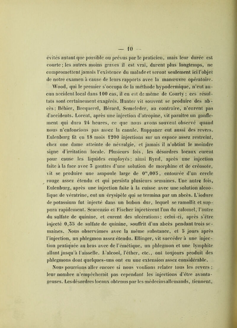 évités autant que possible ou prévus par le praticien, mais leur durée est courte ; les autres moins graves il est vrai, durent plus longtemps, ne compromettent jamais l’existence du malade et seront seulement ici l’objet de notre examen à cause de leurs rapports avec la manœuvre opératoire. Wood, qui le premier s’occupa de la méthode hypodermique, n’eut au- cun accident local dans 100 cas, il en est de même de Courty ; ces résul- tats sont certainement exagérés. Hunter vit souvent se produire des ab- cès; Béhier, Becquerel, Hérard, Semeleder, au contraire, n’eurent pas d’accidents. Lovent, après une injection d’atropine, vit paraître un gonlle- ment qui dura 24 heures, ce que nous avons souvent observé quand nous n’enfoncions pas assez la canule. Ruppaner eut aussi des revers. Eulenburg fit en 18 mois 1200 injections sur un espace assez restreint, chez une dame atteinte de névralgie, et jamais il n’obtint le moindre signe d’irritation locale. Plusieurs fois, les désordres locaux eurent pour cause les liquides employés; ainsi Rynd, après une injection faite à la face avec 5 gouttes d’une solution de morphine et de créosote, \it se produire une ampoule large de 0m,005, entourée d’un cercle rouge assez étendu et qui persista plusieurs semaines. Une autre fois, Eulenburg, après une injection faite à la cuisse avec une solution alcoo- lique de vératrinc, eut un érysipèle qui se termina par un abcès. L’iodure de potassium fut injecté dans un bubon dur, lequel se ramollit et sup- pura rapidement. Scarenzio et Fischer injectèrent l’un du calomel, l’autre du sulfate de quinine, et eurent des ulcérations; celui-ci, après s’être injecté 0,35 de sulfate de quinine, souffrit d’un abcès pendant trois se- maines. Nous observâmes avec la même substance, et 5 jours après l’injection, un phlegmon assez étendu. Ellinger, vit succéder à une injec- tion pratiquée au bras avec de l’émétique, un phlegmon et une lymphile allant jusqu’à l’aisselle. L’alcool, l’éther, etc., ont toujours produit des phlegmons dont quelques-uns ont eu une extension assez considérable. Nous pourrions aller encore si nous voulions relater tous les revers ; leur nombre n’empêcherait pas cependant les injections d’être avanta- geuses. Lesdésordres locaux obtenus par les médecinsallemands, tiennent,