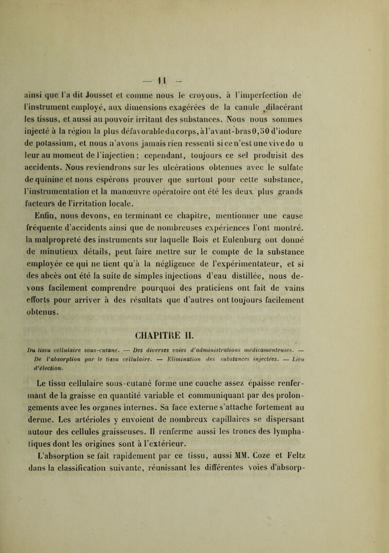 ainsi que l a dit Jousset et comme nous le croyons, à l'imperfection de l’instrument employé, aux dimensions exagérées de la canule dilacérant les tissus, et aussi au pouvoir irritant des substances. Nous nous sommes injecté à la région la plus défavorableducorps,àravant-brasO,oO d’iodure de potassium, et nous n’avons jamais rien ressenti si ce n’est une vive do u leur au moment de l’injection ; cependant, toujours ce sel produisit des accidents. Nous reviendrons sur les ulcérations obtenues avec le sulfate de quinine et nous espérons prouver que surtout pour cette substance, l’instrumentation et la manœuvre opératoire ont été les deux plus grands facteurs de l’irritation locale. Enfin, nous devons, en terminant ce chapitre, mentionner une cause fréquente d’accidents ainsi que de nombreuses expériences l’ont montré, la malpropreté des instruments sur laquelle Bois et Eulenburg ont donné de minutieux détails, peut faire mettre sur le compte de la substance employée ce qui ne tient qu’à la négligence de l’expérimentateur, et si des abcès ont été la suite de simples injections d’eau distillée, nous de- vons facilement comprendre pourquoi des praticiens ont fait de vains efforts pour arriver à des résultats que d’autres ont toujours facilement obtenus. CHAPITRE II. Du tissu cellulaire sous-culané. — Des diverses voies d’administrations médicamenteuses. — De l’absorption par le tissu cellulaire. — Elimination des substances injectées. — Lieu d’élection. Le tissu cellulaire sous-culané forme une couche assez épaisse renfer- mant de la graisse en quantité variable et communiquant par des prolon- gements avec les organes internes. Sa face externe s’attache fortement au derme. Les artérioles y envoient de nombreux capillaires se dispersant autour des cellules graisseuses. Il renferme aussi les troncs des lympha- tiques dont les origines sont à l’extérieur. L’absorption se fait rapidement par ce tissu, aussi MM. Coze et Feltz dans la classification suivante, réunissant les différentes voies d’absorp-