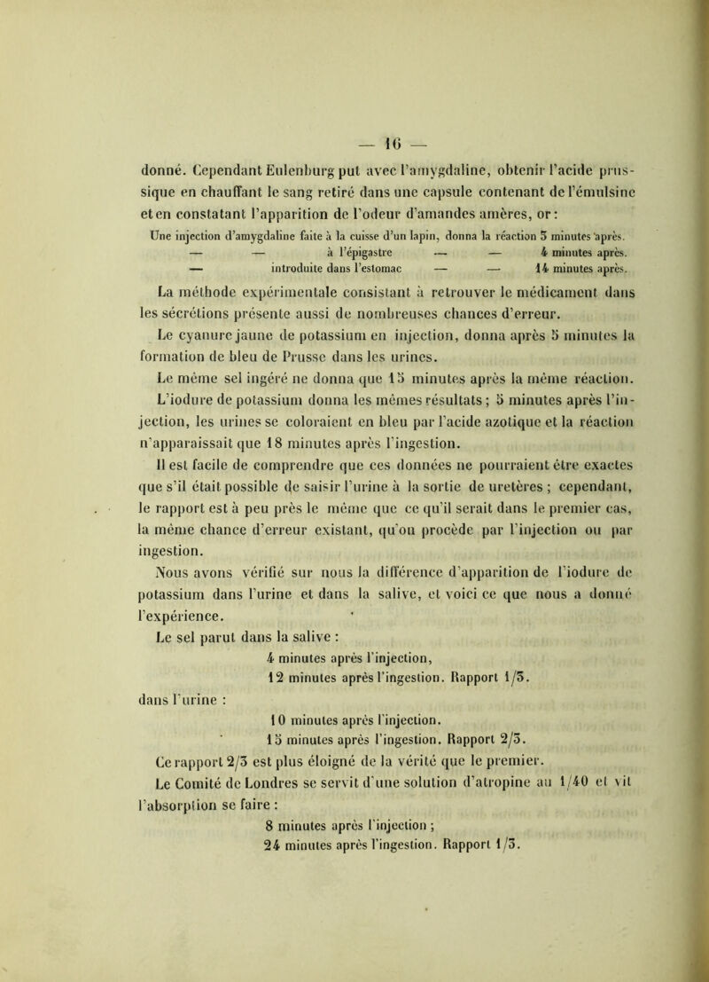 — 10 — donné. Cependant Eulenburg put avec l’amygdaline, obtenir l’acide prus- sique en chauffant le sang retiré dans une capsule contenant derémulsinc et en constatant l’apparition de l’odeur d’amandes amères, or: Une injection d’amygdaline faite à la cuisse d’un lapin, donna la réaction 5 minutes après. — — à l’épigastre — — 4 minutes apres. — introduite dans l’estomac — — 14 minutes après. La méthode expérimentale consistant à retrouver le médicament dans les sécrétions présente aussi de nombreuses chances d’erreur. Le cyanure jaune de potassium en injection, donna après 5 minutes la formation de bleu de Prusse dans les urines. Le même sel ingéré ne donna que 15 minutes après la même réaction. L’iodure de potassium donna les mêmes résultats ; 5 minutes après l’in- jection, les urines se coloraient en bleu par l’acide azotique et la réaction n’apparaissait que 18 minutes après l'ingestion. 11 est facile de comprendre que ces données ne pourraient être exactes que s’il était possible de saisir l’urine à la sortie de uretères ; cependant, le rapport est à peu près le même que ce qu’il serait dans le premier cas, la même chance d’erreur existant, qu’on procède par l’injection ou par- ingestion. Nous avons vérifié sur nous la différence d’apparition de l’iodure de potassium dans l’urine et dans la salive, et voici ce que nous a donné l’expérience. Le sel parut dans la salive : 4 minutes après l’injection, 12 minutes après l’ingestion. Rapport 1/5. dans l’urine : 10 minutes après l’injection. 15 minutes après l’ingestion. Rapport 2/5. Ce rapport 2/3 est plus éloigné de la vérité que le premier. Le Comité de Londres se servit d’une solution d’atropine au 1/40 et \ il l’absorption se faire : 8 minutes après l’injection ; 24 minutes après l’ingestion. Rapport 1/3.