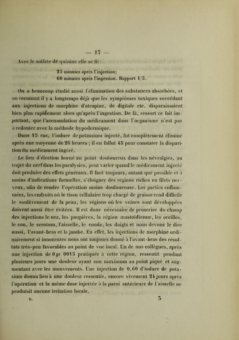 Avec le sulfate de quinine elle se fit : 25 minutes après l’injection; 60 minutes après l’ingestion. Rapport 1/5. On a beaucoup étudié aussi l’élimination des substances absorbées, et on reconnut il y a longtemps déjà que les symptômes toxiques succédant aux injections de morphine d’atropine, de digitale etc. disparaissaient bien plus rapidement alors qu'après l’ingestion. De là, ressort ce fait im- portant, que l’accumulation du médicament dans l'organisme n’est pas à redouter avec la méthode hypodermique. Dans 15 cas, l’iodure de potassium injecté, fut complètement éliminé après une moyenne de 26 heures ; il en fallut 4-5 pour constater la dispari- tion du médicament ingéré. Le lieu d’élection borné au point douloureux dans les névralgies, au trajet du nerf dans les paralysies, peut varier quand le médicament injecté doit produire des effets généraux. Il faut toujours, autant que possible et à moins d'indications formelles, s’éloigner des régions riches en filets ner- veux, afin de rendre l’opération moins douloureuse. Les parties enflam- mées, les endroits où le tissu cellulaire trop chargé de graisse rend difficile le soulèvement de la peau, les régions où les veines sont développées doivent aussi être évitées. 11 est donc nécessaire de proscrire du champ des injections le nez, les paupières, la région mastoïdienne, les oreilles, le cou, le scrotum, l’aisselle, le coude, les doigts et nous devons le dire aussi, l’avant-bras et la jambe. En effet, les injections de morphine ordi- nairement si innocentes nous ont toujours donné à l’avant-bras des résul- tats très-peu favorables au point de vue local. Un de nos collègues, après une injection deOgr 0015 pratiquée à cette région, ressentit pendant plusieurs jours une douleur ayant son maximum au point piqué et aug- mentant avec les mouvements. Une injection de 0,60 d’iodure de pota- sium donna lieu à une douleur ressentie, encore vivement 24 jours après l’opération et la même dose injectée à la paroi antérieure de l’aisselle ne produisit aucune irritation locale. a. 5