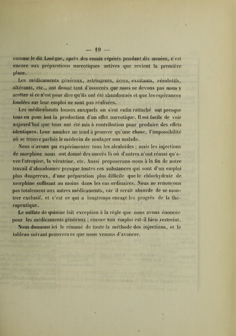 comme le dit Lasègue, après des essais répétés pendant dix années, c'est encore aux préparations narcotiques actives que revient la première place. Les médicaments généraux, astringents, âcres, excitants, résolutifs, altérants, etc., ont donné tant d'insuccès que nous ne devons pas nous y arrêter si ce n’est pour dire qu’ils ont été abandonnés et que les espérances fondées sur leur emploi ne sont pas réalisées. Les médicaments locaux auxquels on s’est enfin rattaché ont presque tous eu pour but la production d’un effet narcotique. Il est facile de voir aujourd’hui que tous ont été mis à contribution pour produire des effets identiques. Leur nombre ne tend à prouver qu’une chose, l’impossibilité où se trouve parfois le médecin de soulager son malade. Nous n’avons pu expérimenter tous les alcaloïdes ; mais les injections de morphine nous ont donné des succès là où d’autres n’ont réussi qu’a- vec l’atropine, la vératrine. etc. Aussi proposerons-nous à la fin de notre travail d’abandonner presque toutes ces substances qui sont d’un emploi plus dangereux, d’une préparation plus difficile que le chlorhydrate de morphine suffisant au moins dans les cas ordinaires. Nous ne renonçons pas totalement aux autres médicaments, car il serait absurde de se mon- trer exclusif, et c’est ce qui a longtemps enragé les progrès de la thé- rapeutique. Le sulfate de quinine fait exception à la règle que nous avons énoncée pour les médicaments généraux ; encore son emploi est-il bien restreint. Nous donnons ici le résumé de toute la méthode des injections, et le tableau suivant prouvera ce que nous venons d’avancer.