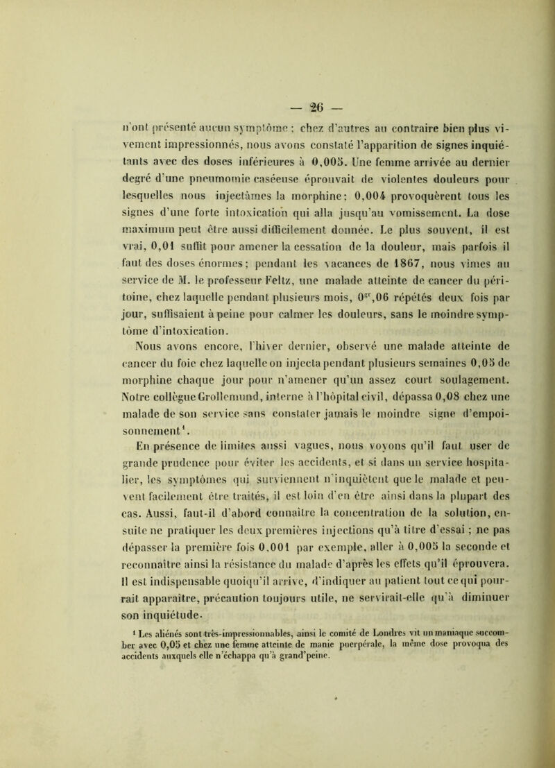 n ont présenté aucun symptôme ; chez d’autres au contraire bien plus vi- vement impressionnés, nous avons constaté l’apparition de signes inquié- tants avec des doses inférieures à 0,005. Une femme arrivée au dernier degré d'une pneumomie caséeuse éprouvait de violentes douleurs pour lesquelles nous injectâmes la morphine; 0,004 provoquèrent tous les signes d’une forte intoxication qui alla jusqu’au vomissement. La dose maximum peut être aussi difficilement donnée. Le plus souvent, il est vrai, 0,01 suffit pour amener la cessation delà douleur, mais parfois il faut des doses énormes ; pendant les vacances de 1867, nous vîmes au service de M. le professeur Feltz, une malade atteinte de cancer du péri - toine, chez laquelle pendant plusieurs mois, 0gr,06 répétés deux fois par jour, suffisaient à peine pour calmer les douleurs, sans le moindre symp- tôme d’intoxication. Nous avons encore, l’hiver dernier, observé une malade atteinte de cancer du foie chez laquelle on injecta pendant plusieurs semaines 0,05 de morphine chaque jour pour n’amener qu’un assez court soulagement. Notre collègueGrollemund, interne à l’hôpital civil, dépassa 0,08 chez une malade de son service sans constater jamais le moindre signe d’empoi- sonnement4. Ln présence de limites aussi vagues, nous voyons qu’il faut user de grande prudence pour éviter les accidents, et si dans un service hospita- lier, les symptômes qui surviennent n'inquiètent que le malade et peu- vent facilement être traités, il est loin d’en être ainsi dans la plupart des cas. Aussi, faut-il d’abord connaître la concentration de la solution, en- suite ne pratiquer les deux premières injections qu’à titre d’essai ; ne pas dépasser la première fois 0,001 par exemple, aller à 0,005 la seconde et reconnaître ainsi la résistance du malade d’après les effets qu’il éprouvera. 11 est indispensable quoiqu’il arrive, d’indiquer au patient tout ce qui pour- rait apparaître, précaution toujours utile, ne servirait-elle qu’à diminuer son inquiétude- 1 Les aliénés sont très-impressionnables, ainsi le comité de Londres vit un maniaque succom- ber avec 0,05 et chez une femme atteinte de manie puerpérale, la meme dose provoqua des accidents auxquels elle n’échappa qu’à grand’peinc.