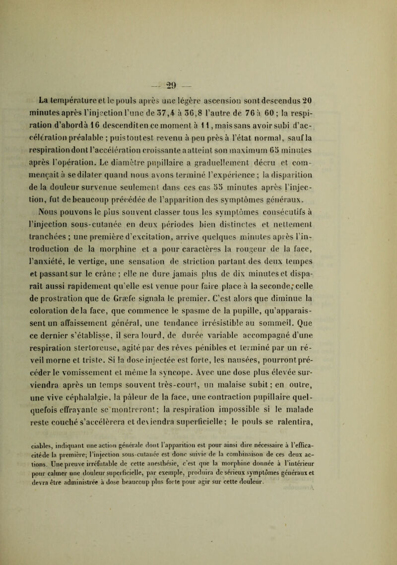 La température et le pouls après une légère ascension sont descendus 20 minutes après l’injection l’une de 37,4 à 3G,8 l’autre de 76 à 60 ; la respi- ration d’abordàlô descenditen ce moment à 11, mais sans avoir subi d’ac- célération préalable ; puis toutes! revenu à peu près à l’état normal, sauf la respiration dont l’accélération croissante aatteint son maximum 65 minutes après l’opération. Le diamètre pupillaire a graduellement décru et com- mençait à se dilater quand nous avons terminé l’expérience ; la disparition de la douleur survenue seulement dans ces cas 55 minutes après l’injec- tion, fut de beaucoup précédée de l’apparition des symptômes généraux. Nous pouvons le plus souvent classer tous les symptômes consécutifs à l’injection sous-cutanée en deux périodes bien distinctes et nettement tranchées; une première d’excitation, arrive quelques minutes après l’in- troduction de la morphine et a pour caractères la rougeur de la face, l’anxiété, le vertige, une sensation de striction partant des deux tempes et passant sur le crâne; elle ne dure jamais plus de dix minutes et dispa- raît aussi rapidement qu’elle est venue pour faire place à la seconde;celle de prostration que de Græfe signala le premier. C’est alors que diminue la coloration delà face, que commence le spasme de la pupille, qu’apparais- sent un affaissement général, une tendance irrésistible au sommeil. Que ce dernier s’établisse, il sera lourd, de durée variable accompagné d’une respiration sterloreuse, agité par des rêves pénibles et terminé par un ré- veil morne et triste. Si la dose injectée est forte, les nausées, pourront pré- céder le vomissement et même la syncope. Avec une dose plus élevée sur- viendra après un temps souvent très-court, lin malaise subit; en outre, une vive céphalalgie, la pâleur de la face, une contraction pupillaire quel- quefois effrayante se montreront; la respiration impossible si le malade reste couché s’accélérera et deviendra superficielle; le pouls se ralentira, c.iabics, indiquant une action générale dont l’apparition est pour ainsi dire nécessaire à l’effica- citéde la première; l’injection sous-cutanée est donc suivie de la combinaison de ces deux ac- tions. Une preuve irréfutable de cette anesthésie, c’est que la morphine donnée à l’intérieur pour calmer une douleur superficielle, par exemple, produira de sérieux symptômes généraux et devra être administrée à dose beaucoup plus forte pour agir sur cette douleur.