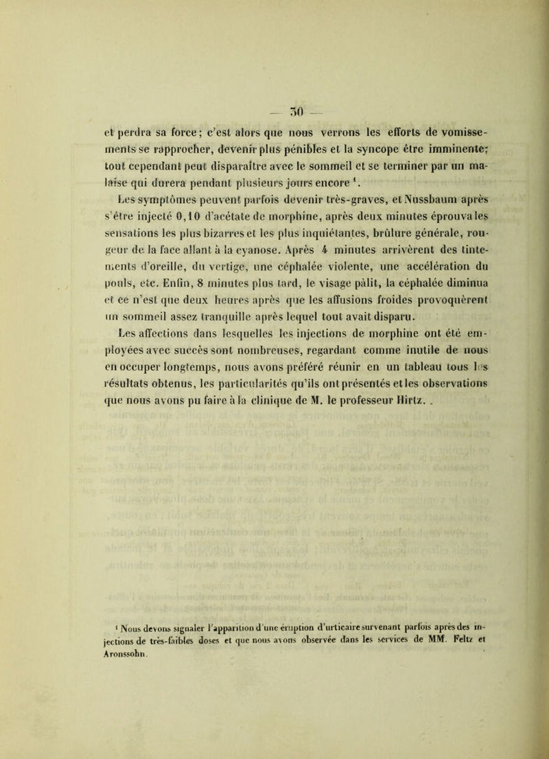 etrperdra sa force; c’est alors que nous verrons les efforts de vomisse- ments se rapprocher, devenir plus pénibles et la syncope être imminente; tout cependant peut disparaître avec le sommeil et se terminer par un ma- laise qui durera pendant plusieurs jours encore *. Les symptômes peuvent parfois devenir très-graves, etNussbaum après s’être injecté 0,10 d’acétate de morphine, après deux minutes éprouva les sensations les plus bizarres et les plus inquiétantes, brûlure générale, rou- geur de la face allant à la cyanose. Après 4 minutes arrivèrent des tinte- ments d’oreille, du vertige, une céphalée violente, une accélération du pouls, etc. Enfin, 8 minutes plus tard, le visage pâlit, la céphalée diminua et ce n’est que deux heures après que les affusions froides provoquèrent un sommeil assez tranquille après lequel tout avait disparu. Les affections dans lesquelles les injections de morphine ont été em- ployées avec succès sont nombreuses, regardant comme inutile de nous en occuper longtemps, nous avons préféré réunir en un tableau tous les résultats obtenus, les particularités qu’ils ont présentés et les observations que nous avons pu faire à la clinique de M. le professeur Hirtz. . 1 Nous devons signaler l’apparition d’une éruption d’urticaire survenant parfois après des in- jections de très-faibles doses et que nous avons observée dans les services de MM. Felt/ et Aronssobn.