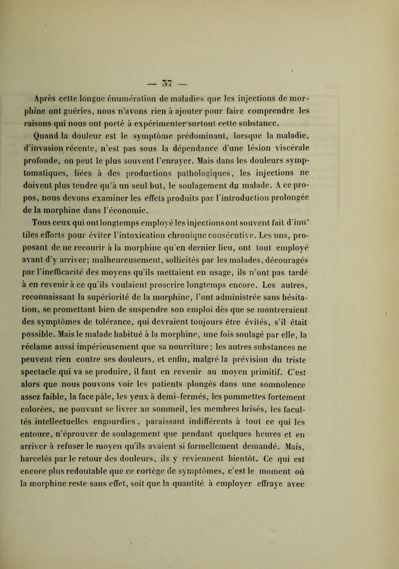 Après cette longue énumération de maladies que les injections de mor- phine ont guéries, nous n’avons rien à ajouter pour faire comprendre les raisons qui nous ont porté à expérimentersurtout cette substance. Quand la douleur est le symptôme prédominant, lorsque la maladie, d’invasion récente, n’est pas sous la dépendance d’une lésion viscérale profonde, on peut le plus souvent l’enrayer. Mais dans les douleurs symp- tomatiques, liées à des productions pathologiques, les injections ne doivent plus tendre qu’à un seul but, le soulagement du malade. A ce pro- pos, nous devons examiner les effets produits par l’introduction prolongée de la morphine dans l’économie. Tous ceux qui ontlongtemps employé lesinjecliorisont souvent fait d’inu' tiles efforts pour éviter l’intoxication chronique consécutive. Les uns, pro- posant de ne recourir à la morphine qu’en dernier lieu, ont tout employé avant d’y arriver; malheureusement, sollicités par les malades, découragés par l’ineflîcacité des moyens qu’ils mettaient en usage, ils n’ont pas tardé à en revenir à ce qu’ils voulaient proscrire longtemps encore. Les autres, reconnaissant la supériorité de la morphine, l’ont administrée sans hésita- tion, se promettant bien de suspendre son emploi dès que se montreraient des symptômes de tolérance, qui devraient toujours être évités, s’il était possible. Mais le malade habitué à la morphine, une fois soulagé par elle, la réclame aussi impérieusement que sa nourriture; les autres substances ne peuvent rien contre ses douleurs, et enfin, malgré la prévision du triste spectacle qui va se produire, il faut en revenir au moyen primitif. C’est alors que nous pouvons voir les patients plongés dans une somnolence assez faible, la face pâle, les yeux à demi-fermés, les pommettes fortement colorées, ne pouvant se livrer au sommeil, les membres brisés, les facul- tés intellectuelles engourdies, paraissant indifférents à tout ce qui les entoure, n’éprouver de soulagement que pendant quelques heures et en arriver à refuser le moyen qu’ils avaient si formellement demandé. Mais, harcelés par le retour des douleurs, ils y reviennent bientôt. Ce qui est encore plus redoutable que ce cortège de symptômes, c’est le moment où la morphine reste sans effet, soit que la quantité à employer effraye avec
