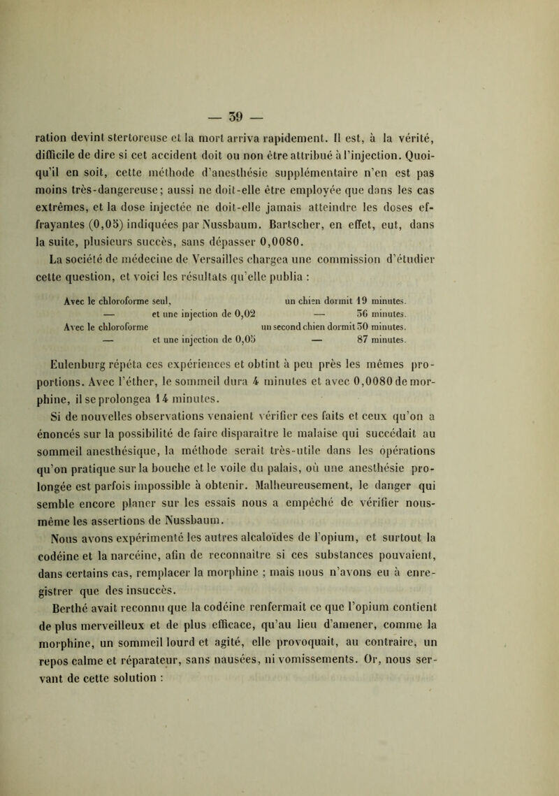 ration devint sterloreusc et la mort arriva rapidement. Il est, à la vérité, difficile de dire si cet accident doit ou non être attribué à l’injection. Quoi- qu’il en soit, cette méthode d’anesthésie supplémentaire n’en est pas moins très-dangereuse; aussi ne doit-elle être employée que dans les cas extrêmes, et la dose injectée ne doit-elle jamais atteindre les doses ef- frayantes (0,05) indiquées par Nussbaum. Bartscher, en effet, eut, dans la suite, plusieurs succès, sans dépasser 0,0080. La société de médecine de Versailles chargea une commission d’étudier cette question, et voici les résultats qu’elle publia : Avec le chloroforme seul, un chien dormit 19 minutes. — et une injection de 0,02 — 50 minutes. Avec le chloroforme un second chien dormit 50 minutes. — et une injection de 0,05 — 87 minutes. Eulenburg répéta ces expériences et obtint à peu près les mêmes pro- portions. Avec l’éther, le sommeil dura 4 minutes et avec 0,0080 de mor- phine, il se prolongea 14 minutes. Si de nouvelles observations venaient vérifier ces faits et ceux qu’on a énoncés sur la possibilité de faire disparaître le malaise qui succédait au sommeil anesthésique, la méthode serait très-utile dans les opérations qu’on pratique sur la bouche et le voile du palais, où une anesthésie pro- longée est parfois impossible à obtenir. Malheureusement, le danger qui semble encore planer sur les essais nous a empêché de vérifier nous- même les assertions de Nussbaum. Nous avons expérimenté les autres alcaloïdes de l’opium, et surtout la codéine et la narcéine, afin de reconnaître si ces substances pouvaient, dans certains cas, remplacer la morphine ; mais nous n’avons eu à enre- gistrer que des insuccès. Berthé avait reconnu que la codéine renfermait ce que l’opium contient de plus merveilleux et de plus efficace, qu’au lieu d’amener, comme la morphine, un sommeil lourd et agité, elle provoquait, au contraire, un repos calme et réparateur, sans nausées, ni vomissements. Or, nous ser- vant de cette solution :