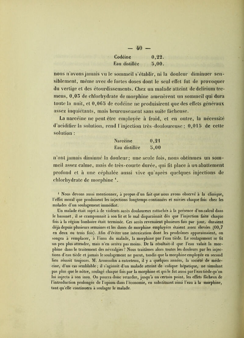 Codéine 0,22. Eau distillée 5,00. nous n’avons jamais vu le sommeil s’établir, ni la douleur diminuer sen- siblement, même avec de fortes doses dont le seul elTct fut de provoquer du vertige et des étourdissements. Chez un malade atteint de delirium tre- mens, 0,03 de chlorhydrate de morphine amenèrent un sommeil qui dura toute la nuit, et 0,065 de codéine ne produisirent que des effets généraux assez inquiétants, mais heureusement sans suite fâcheuse. La narcéine ne peut être employée à froid, et en outre, la nécessité d’acidifier la solution, rend l'injection très-douloureuse ; 0,015 de cette solution : Narcéine 0,21 Eau distillée 5,00 n’ont jamais diminué la douleur; une seule fois, nous obtînmes un som- meil assez calme, mais de très-courte durée, qui lit place à un abattement profond et à une céphalée aussi vive qu’après quelques injections de chlorhydrate de morphine *. 1 Nous devons aussi mentionner, à propos d’un fait que nous avons observé à la clinique, l’effet moral que produisent les injections longtemps continuées et suivies chaque fois chez les malades d’un soulagement immédiat. Un malade était sujet à de violents accès douloureux rattachés à la présence d’un calcul dans le bassinet, il se cramponnait à son lit et le mal disparaissait dès que l’injection faite chaque fois à la région lombaire était terminée. Ces accès revenaient plusieurs fois par jour, duraient déjà depuis plusieurs semaines et les doses de morphine employées étaient assez élevées (00,7 en deux ou trois fois). Afin d’éviter une intoxication dont les prodromes apparaissaient, on songea à remplacer, à l’insu du malade, la morphine par l’eau tiède. Le soulagement se fit un peu plus attendre, mais n’en arriva pas moins. Delà résultait-il que l’eau valait la mor- phine dans le traitement des névralgies? Nous traitâmes alors toutes les douleurs par les injec- tions d’eau tiède et jamais le soulagement ne parut, tandis que la morphine employée en second lieu réussit toujours. M. Aronssohn a entretenu, il y a quelques années, la société de méde- cine, d’un cas semblable ; il s’agissait d’un malade atteint de colique hépatique, ne simulant pas plus que le nôtre, soulagé chaque fois par la morphine et qui le fut aussi parl’ean tiède qu’on lui injecta à son insu. On pourra donc retarder, jusqu’à un certain point, les effets fâcheux de l’introduction prolongée de l’opium dans l’économie, en substituant ainsi l’eau à la morphine, tant qu elle continuera à soulager le malade.