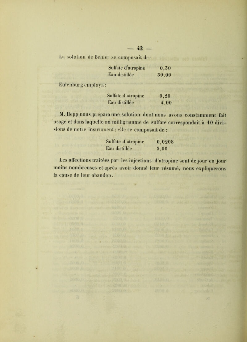 La solution de Béhier se composait de: Sulfate d’atropine 0,50 Eau distillée 30,00 Eulenburg employa: Sulfate d'atropine 0,20 Eau distillée 4,00 M. Hepp nous prépara une solution dont nous avons constamment fait usage et dans laquelle un milligramme de sulfate correspondait à 10 divi- sions de notre instrument; elle se composait de : Sulfate d’atropine 0.0208 Eau distillée b,00 Les affections traitées par les injections d’atropine sont de jour en jour moins nombreuses et après avoir donné leur résumé, nous expliquerons la cause de leur abandon.