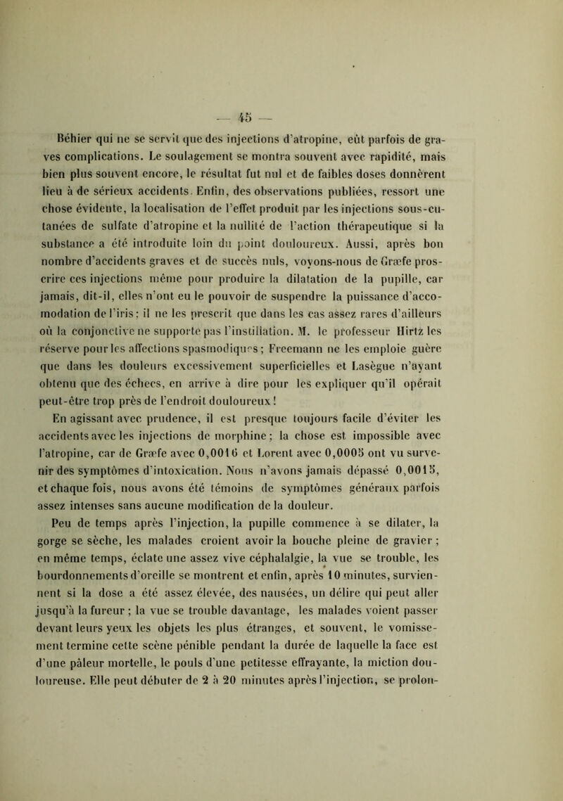 Béhier qui ne se servit que des injections d’atropine, eut parfois de gra- ves complications. Le soulagement se montra souvent avec rapidité, mais bien plus souvent encore, le résultat fut nul et de faibles doses donnèrent lieu à de sérieux accidents. Enfin, des observations publiées, ressort une chose évidente, la localisation de l’effet produit par les injections sous-cu- tanées de sulfate d’atropine et la nullité de l’action thérapeutique si la substance a été introduite loin du point douloureux. Aussi, après bon nombre d’accidents graves et de succès nuis, voyons-nous de (iræfe pros- crire ces injections même pour produire la dilatation de la pupille, car jamais, dit-il, elles n’ont eu le pouvoir de suspendre la puissance d’aceo- modation de l’iris; il ne les prescrit que dans les cas assez rares d’ailleurs où la conjonctive ne supporte pas l’instillation. M. le professeur Hirtz les réserve pour les affections spasmodiques ; Freemann ne les emploie guère que dans les douleurs excessivement superficielles et Lasègue n’ayant obtenu que des échecs, en arrive à dire pour les expliquer qu’il opérait peut-être trop près de l’endroit douloureux ! En agissant avec prudence, il est presque toujours facile d’éviter les accidents avec les injections de morphine; la chose est impossible avec l’atropine, car de Græfe avec 0,0016 et Lorent avec 0,0005 ont vu surve- nir des symptômes d’intoxication. Nous n’avons jamais dépassé 0,0015, et chaque fois, nous avons été témoins de symptômes généraux parfois assez intenses sans aucune modification de la douleur. Peu de temps après l’injection, la pupille commence à se dilater, la gorge se sèche, les malades croient avoir la bouche pleine de gravier; en même temps, éclate une assez vive céphalalgie, la vue se trouble, les bourdonnements d’oreille se montrent et enfin, après 10 minutes, survien- nent si la dose a été assez élevée, des nausées, un délire qui peut aller jusqu’à la fureur ; la vue se trouble davantage, les malades voient passer devant leurs yeux les objets les plus étranges, et souvent, le vomisse- ment termine celte scène pénible pendant la durée de laquelle la face est d’une pâleur mortelle, le pouls d'une petitesse effrayante, la miction dou-