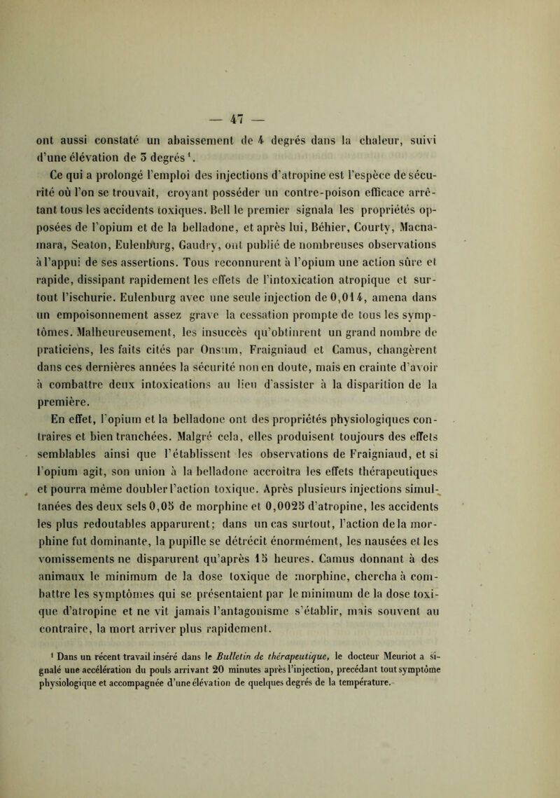 ont aussi constaté un abaissement de 4 degrés dans la chaleur, suivi d’une élévation de 5 degrés1. Ce qui a prolongé l’emploi des injections d’atropine est l’espèce de sécu- rité où l’on se trouvait, croyant posséder un contre-poison efficace arrê- tant tous les accidents toxiques. Bell le premier signala les propriétés op- posées de l’opium et de la belladone, et après lui, Béliier, Courty, Macna- mara, Seaton, Eulenburg, Gaudry, ont publié de nombreuses observations à l’appui de ses assertions. Tous reconnurent à l’opium une action sûre et rapide, dissipant rapidement les effets de l’intoxication atropique et sur- tout. l’ischurie. Eulenburg avec une seule injection de 0,014, amena dans un empoisonnement assez grave la cessation prompte de tous les symp- tômes. Malheureusement, les insuccès qu’obtinrent un grand nombre de praticiens, les faits cités par Onstim, Fraigniaud et Camus, changèrent dans ces dernières années la sécurité non en doute, mais en crainte d’avoir à combattre deux intoxications au lieu d'assister à la disparition de la première. En effet, l’opium et la belladone ont des propriétés physiologiques con- traires et bien tranchées. Malgré cela, elles produisent toujours des effets semblables ainsi que l’établissent les observations de Fraigniaud, et si l’opium agit, son union à la belladone accroîtra les effets thérapeutiques et pourra même doubler l’action toxique. Après plusieurs injections simul- tanées des deux sels 0,05 de morphine et 0,0025 d’atropine, les accidents les plus redoutables apparurent; dans un cas surtout, l’action delà mor- phine fut dominante, la pupille se détrécit énormément, les nausées et les vomissements ne disparurent qu’après 15 heures. Camus donnant à des animaux le minimum de la dose toxique de morphine, chercha à com- battre les symptômes qui se présentaient par le minimum de la dose toxi- que d’atropine et ne vit jamais l’antagonisme s’établir, mais souvent au contraire, la mort arriver plus rapidement. 1 Dans un récent travail inséré dans le Bulletin de thérapeutique, le docteur Meuriot a si- gnalé une accélération du pouls arrivant 20 minutes après l’injection, précédant tout symptôme physiologique et accompagnée d’une élévation de quelques degrés de la température.