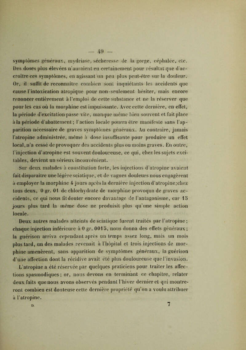 m — symptômes généraux, mydriase, sécheresse de la gorge, céphalée, etc. Des doses plus élevées «‘auraient eu certainement pour résultat que d’ac- croitreces symptômes, en agissant un peu plus peut-être sur la douleur. Or, il suffit de reconnaître combien sont inquiétants les accidents que cause l’intoxication atropique pour non-seulement hésiter, mais encore renoncer entièrement à l’emploi de cette substance et ne la réserver que pour les cas où la morphine est impuissante. Avec cette dernière, en effet, la période d’excitation passe vile, manque même bien souvent et fait place à la période d’abattement; l’action locale pourra être manifeste sans l’ap- parition nécessaire de graves symptômes généraux. Au contraire, jamais l’atropine administrée, même à dose insuffisante pour produire un effet local, n’a cessé de provoquer des accidents plus ou moins graves. En outre, l’injection d’atropine est souvent douloureuse, ce qui, chez les sujets exci- tables, devient un sérieux inconvénient. Sur deux malades à constitution forte, les injections d’atropine avaient fait disparaître une légère sciatique, et de vagues douleurs nous engagèrent à employer la morphine 4 jours après la dernière injection d’atropine;chcz tous deux, Ogr. 01 de chlorhydrate de morphine provoqua de graves ac- cidents, ce qui nous fit douter encore davantage de l’antagonisme, car 15 jours plus tard la même dose ne produisit plus qu’une simple action locale. Deux autres malades atteints de sciatique furent traités par l’atropine ; chaque injection inférieure à 0 gr. 0015, nous donna des effets généraux; la guérison arriva cependant après un temps assez long, mais un mois plus tard, un des malades revenait à l’hôpital et trois injections de mor- phine amenèrent, sans apparition de symptômes généraux, ia guérison d’une affection dont la récidive avait été plus douloureuse que l’invasion. L’atropine a été réservée par quelques praticiens pour traiter les affec- tions spasmodiques ; or, nous devons en terminant ce chapitre, relater deux faits quenous avons observés pendant l’hiver dernier et qui montre- ront combien est douteuse cette dernière propriété qu’on a voulu attribuer à l’atropine. a 7