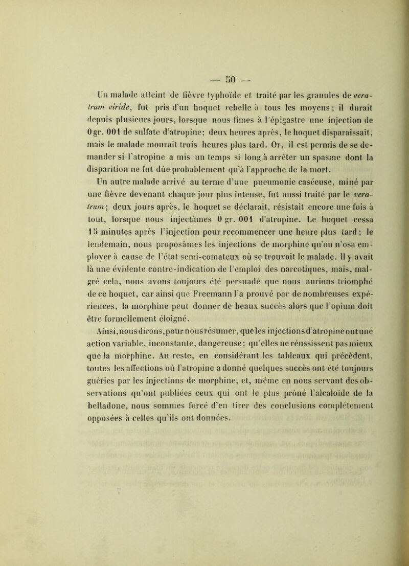 Un malade atteint de lièvre typhoïde et traité par les granules de vera- Irurn viride, fut pris d’un hoquet rebelle à tous les moyens; il durait depuis plusieurs jours, lorsque nous limes à l'épigastre une injection de Ogr. 001 de sulfate d’atropine; deux heures après, le hoquet disparaissait, mais le malade mourait trois heures plus tard. Or, il est permis de se de- mander si l’atropine a mis un temps si long à arrêter un spasme dont la disparition ne fut due probablement qu'à l'approche de la mort. Un autre malade arrivé au terme d’une pneumonie caséeuse, miné par une fièvre devenant chaque jour plus intense, fut aussi traité par le vera- trum ; deux jours après, le hoquet se déclarait, résistait encore une fois à tout, lorsque nous injectâmes Ogr. 001 d’atropine. Le hoquet cessa 1 5 minutes après l’injection pour recommencer une heure plus tard; le lendemain, nous proposâmes les injections de morphine qu’on n’osa em- ployer à cause de l’état semi-comateux où se trouvait le malade. Il y avait là une évidente contre-indication de l’emploi des narcotiques, mais, mal- gré cela, nous avons toujours été persuadé que nous aurions triomphé de ce hoquet, car ainsi que Freemann l’a prouvé par de nombreuses expé- riences, la morphine peut donner de beaux succès alors que l’opium doit être formellement éloigné. Ainsi, nous dirons, pour nous résumer, que les injections d’atropine ont une action variable, inconstante, dangereuse; qu’elles ne réussissent pas mieux que la morphine. Au reste, en considérant les tableaux qui précèdent, toutes les affections où l’atropine adonné quelques succès ont été toujours guéries par les injections de morphine, et, même en nous servant des ob- servations qu’ont publiées ceux qui ont le plus prôné l’alcaloïde de la belladone, nous sommes forcé d’en tirer des conclusions complètement opposées à celles qu’ils ont données.