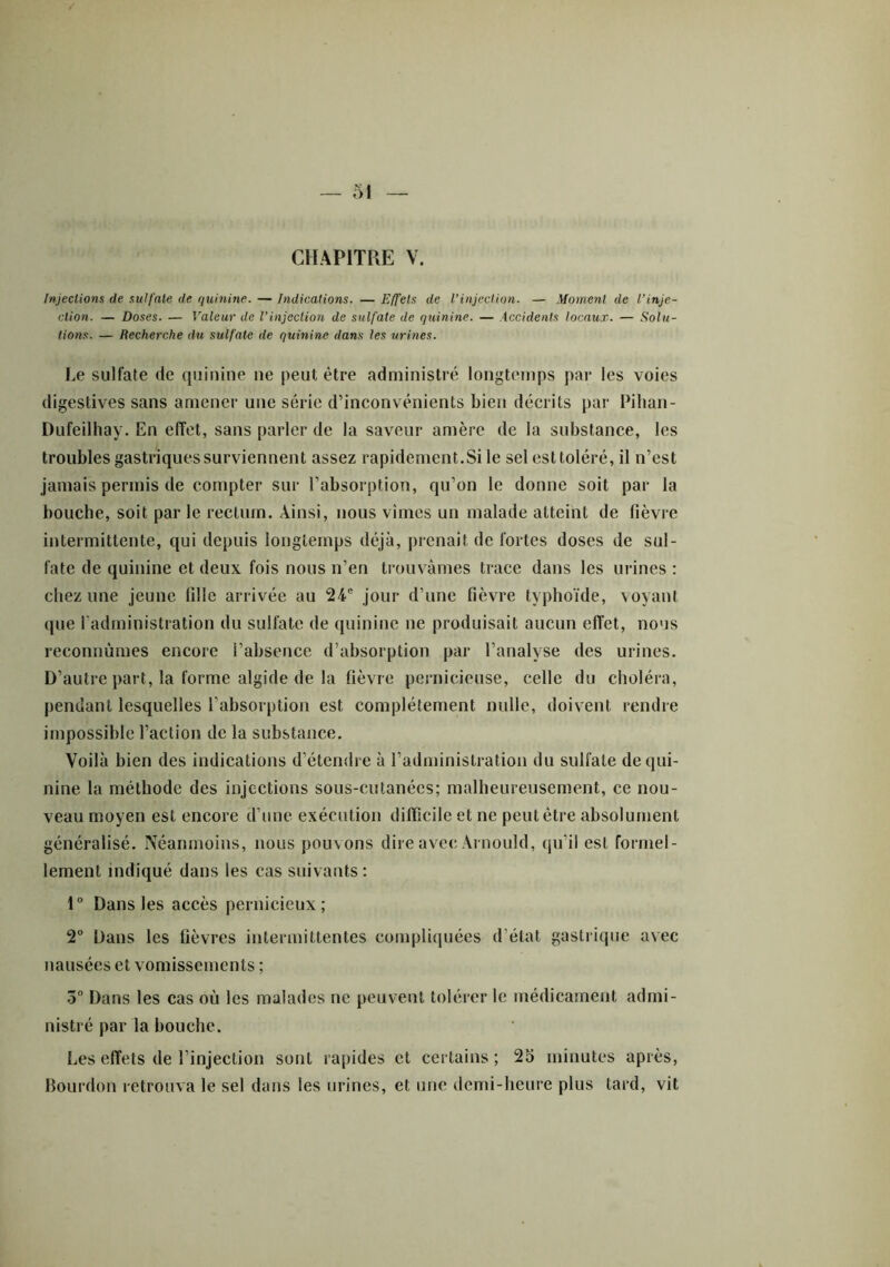 CHAPITRE V. Injections de sulfate de quinine. — Indications. — Effets de l’injection. — Moment de Vinje- ction. — Doses. — Valeur de l’injection de sulfate de quinine. — Accidents locaux. — Solu- tions. — Recherche du sulfate de quinine dans les urines. Le sulfate de quinine ne peut être administré longtemps par les voies digestives sans amener une série d’inconvénients bien décrits par Pihan- Dufeilhay. En effet, sans parler de la saveur amère de la substance, les troubles gastriques surviennent assez rapidement.Si le sel est toléré, il n’est jamais permis de compter sur l’absorption, qu’on le donne soit par la bouche, soit par le rectum. Ainsi, nous vîmes un malade atteint de fièvre intermittente, qui depuis longtemps déjà, prenait de fortes doses de sul- fate de quinine et deux fois nous n’en trouvâmes trace dans les urines : chez une jeune fille arrivée au 24e jour d’une fièvre typhoïde, voyant que l’administration du sulfate de quinine ne produisait aucun effet, nous reconnûmes encore l’absence d’absorption par l’analyse des urines. D’autre part, la forme algide de la fièvre pernicieuse, celle du choléra, pendant lesquelles l’absorption est complètement nulle, doivent rendre impossible l’action de la substance. Voilà bien des indications d’étendre à l’administration du sulfate de qui- nine la méthode des injections sous-cutanées; malheureusement, ce nou- veau moyen est encore d’une exécution difficile et ne peut être absolument généralisé. Néanmoins, nous pouvons dire avec Arnould, qu’il est formel- lement indiqué dans les cas suivants: 1° Dans les accès pernicieux; 2° Dans les lièvres intermittentes compliquées d'état gastrique avec nausées et vomissements ; 5° Dans les cas où les malades ne peuvent tolérer le médicament admi- nistré par la bouche. Les effets de l’injection sont rapides et certains; 25 minutes après, Bourdon retrouva le sel dans les urines, et une demi-heure plus tard, vit