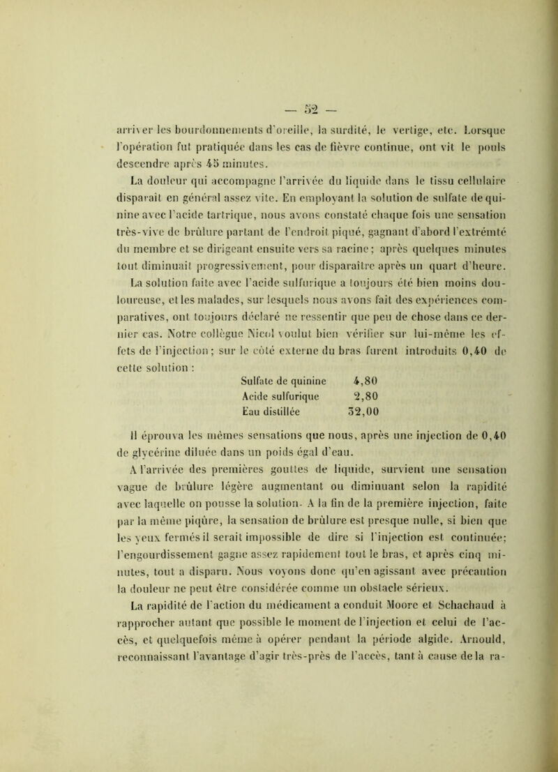 arriver les bourdonnements d’oreille, la surdité, le vertige, etc. Lorsque l’opération fut pratiquée dans les cas de fièvre continue, ont vit le pouls descendre après 45 minutes. La douleur qui accompagne l’arrivée du liquide dans le tissu cellulaire disparaît en général assez vite. En employant la solution de sulfate de qui- nine avec l’acide tartrique, nous avons constaté chaque fois une sensation très-vive de brûlure partant de l’endroit piqué, gagnant d’abord l’extrémté du membre et se dirigeant ensuite vers sa racine ; après quelques minutes tout diminuait progressivement, pour disparaître après un quart d’heure. La solution faite avec l’acide sulfurique a toujours été bien moins dou- loureuse, et les malades, sur lesquels nous avons fait des expériences com- paratives, ont toujours déclaré ne ressentir que peu de chose dans ce der- nier cas. Notre collègue Nicol voulut bien vérifier sur lui-même les ef- fets de l’injection; sur le côté externe du bras furent introduits 0,40 de cette solution : Sulfate de quinine 4,80 Acide sulfurique 2,80 Eau distillée 32,00 il éprouva les mêmes sensations que nous, après une injection de 0,40 de glycérine diluée dans un poids égal d’eau. A l’arrivée des premières gouttes de liquide, survient une sensation vague de brûlure légère augmentant ou diminuant selon la rapidité avec laquelle on pousse la solution- A la tin de la première injection, faite par la même piqûre, la sensation de brûlure est presque nulle, si bien que les yeux fermés il serait impossible de dire si l’injection est continuée; l’engourdissement gagne assez rapidement tout le bras, et après cinq mi- nutes, tout a disparu. Nous voyons donc qu’en agissant avec précaution la douleur ne peut être considérée comme un obstacle sérieux. La rapidité de faction du médicament a conduit Moore et Schachaud à rapprocher autant que possible le moment de l'injection et celui de l’ac- cès, et quelquefois même à opérer pendant la période algide. Arnould, reconnaissant l’avantage d’agir très-près de l’accès, tant à cause delà ra-