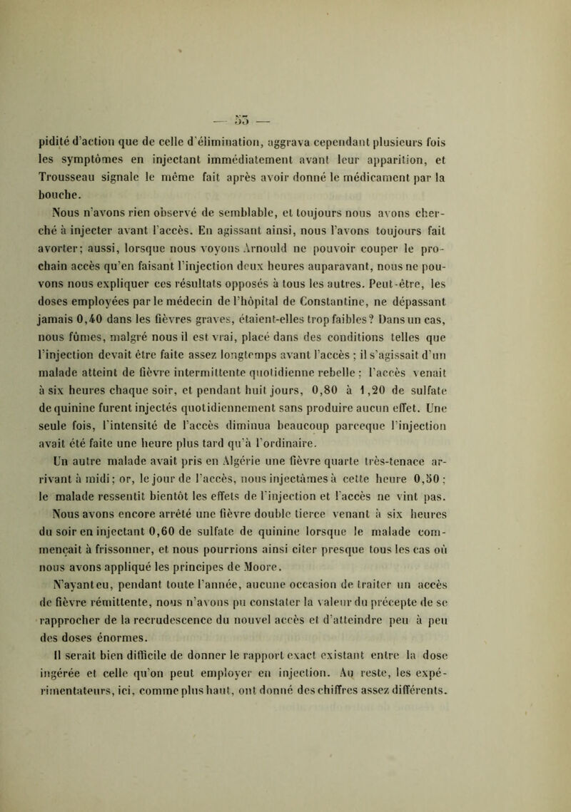 — 55 — pidité d’action que de celle d'élimination, aggrava cependant plusieurs lois les symptômes en injectant immédiatement avant leur apparition, et Trousseau signale le même fait après avoir donné le médicament par la bouche. Nous n’avons rien observé de semblable, et toujours nous avons cher- ché à injecter avant l’accès. En agissant ainsi, nous l’avons toujours fait avorter; aussi, lorsque nous voyons Arnould ne pouvoir couper le pro- chain accès qu’en faisant l’injection deux heures auparavant, nous ne pou- vons nous expliquer ces résultats opposés à tous les autres. Peut-être, les doses employées par le médecin de l’hôpital de Constantine, ne dépassant jamais 0,40 dans les fièvres graves, étaient-elles trop faibles? Dans un cas, nous fûmes, malgré nous il est vrai, placé dans des conditions telles que l’injection devait être faite assez longtemps avant l’accès ; il s’agissait d’un malade atteint de fièvre intermittente quotidienne rebelle ; l’accès venait à six heures chaque soir, et pendant huit jours, 0,80 à 1,20 de sulfate de quinine furent injectés quotidiennement sans produire aucun effet. Une seule fois, l'intensité de l’accès diminua beaucoup pareeque l’injection avait été faite une heure plus tard qu’à l’ordinaire. Un autre malade avait pris en Algérie une fièvre quarte très-tenace ar- rivant à midi; or, le jour de l'accès, nous injectâmes à cette heure 0,o0; le malade ressentit bientôt les effets de l'injection et l'accès ne vint pas. Nous avons encore arrêté une fièvre double tierce venant à six heures du soir en injectant 0,60 de sulfate de quinine lorsque le malade com- mençait à frissonner, et nous pourrions ainsi citer presque tous les cas où nous avons appliqué les principes de Moore. N’ayant eu, pendant toute l’année, aucune occasion de traiter un accès de fièvre rémittente, nous n’avons pu constater la valeur du précepte de se rapprocher de la recrudescence du nouvel accès et d’atteindre peu à peu des doses énormes. Il serait bien difficile de donner le rapport exact existant entre la dose ingérée et celle qu’on peut employer en injection. Au reste, les expé- rimentateurs, ici, comme plus haut, ont donné des chiffres assez différents.