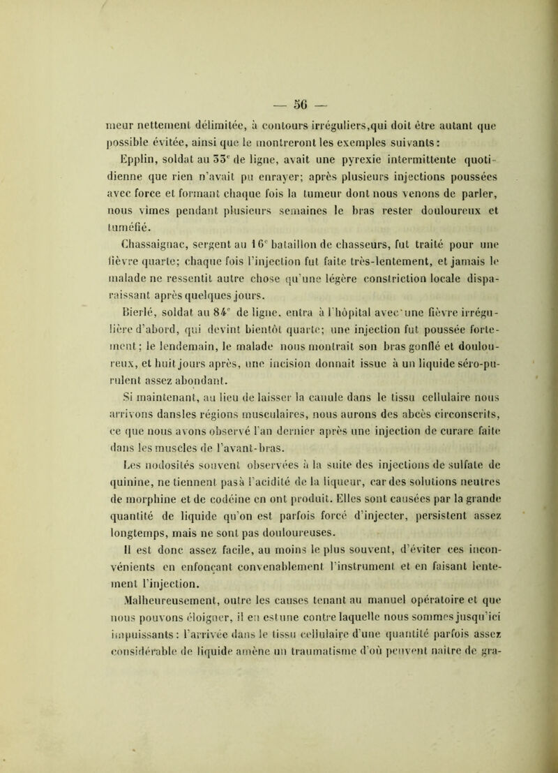 meur nettement délimitée, à contours irréguliers,qui doit être autant que possible évitée, ainsi que le montreront les exemples suivants: Epplin, soldat au 33e de ligne, avait une pyrexie intermittente quoti- dienne que rien n’avait pu enrayer; après plusieurs injections poussées avec force et formant chaque fois la tumeur dont nous venons de parler, nous vîmes pendant plusieurs semaines le bras rester douloureux et tuméfié. Chassaignac, sergent au 16° bataillon de chasseurs, fut traité pour une fièvre quarte; chaque fois l’injection fut faite très-lentement, et jamais le malade ne ressentit autre chose qu’une légère constriction locale dispa- raissant après quelques jours. Bierlé, soldat au 84e de ligne, entra à l’hôpital avec'une fièvre irrégu- lière d’abord, qui devint bientôt quarte; une injection fut poussée forte- ment; le lendemain, le malade nous montrait son bras gonflé et doulou- reux, et huit jours après, une incision donnait issue à un liquide séro-pu- rulent assez abondant. Si maintenant, au lieu de laisser la canule dans le tissu cellulaire nous arrivons dansles régions musculaires, nous aurons des abcès circonscrits, ce que nous avons observé l’an dernier après une injection de curare faite dans les muscles de l’avant-bras. Les nodosités souvent observées à la suite des injections de sulfate de quinine, ne tiennent pasà l’acidité de la liqueur, cardes solutions neutres de morphine et de codéine en ont produit. Elles sont causées par la grande quantité de liquide qu’on est parfois forcé d’injecter, persistent assez longtemps, mais ne sont pas douloureuses. Il est donc assez facile, au moins le plus souvent, d’éviter ces incon- vénients en enfonçant convenablement l’instrument et en faisant lente- ment l’injection. Malheureusement, outre les causes tenant au manuel opératoire et que nous pouvons éloigner, il en estime contre laquelle nous sommes jusqu’ici impuissants: l’arrivée dans le tissu cellulaire d’une quantité parfois assez considérable de liquide amène un traumatisme d’où peuvent naître de gra-