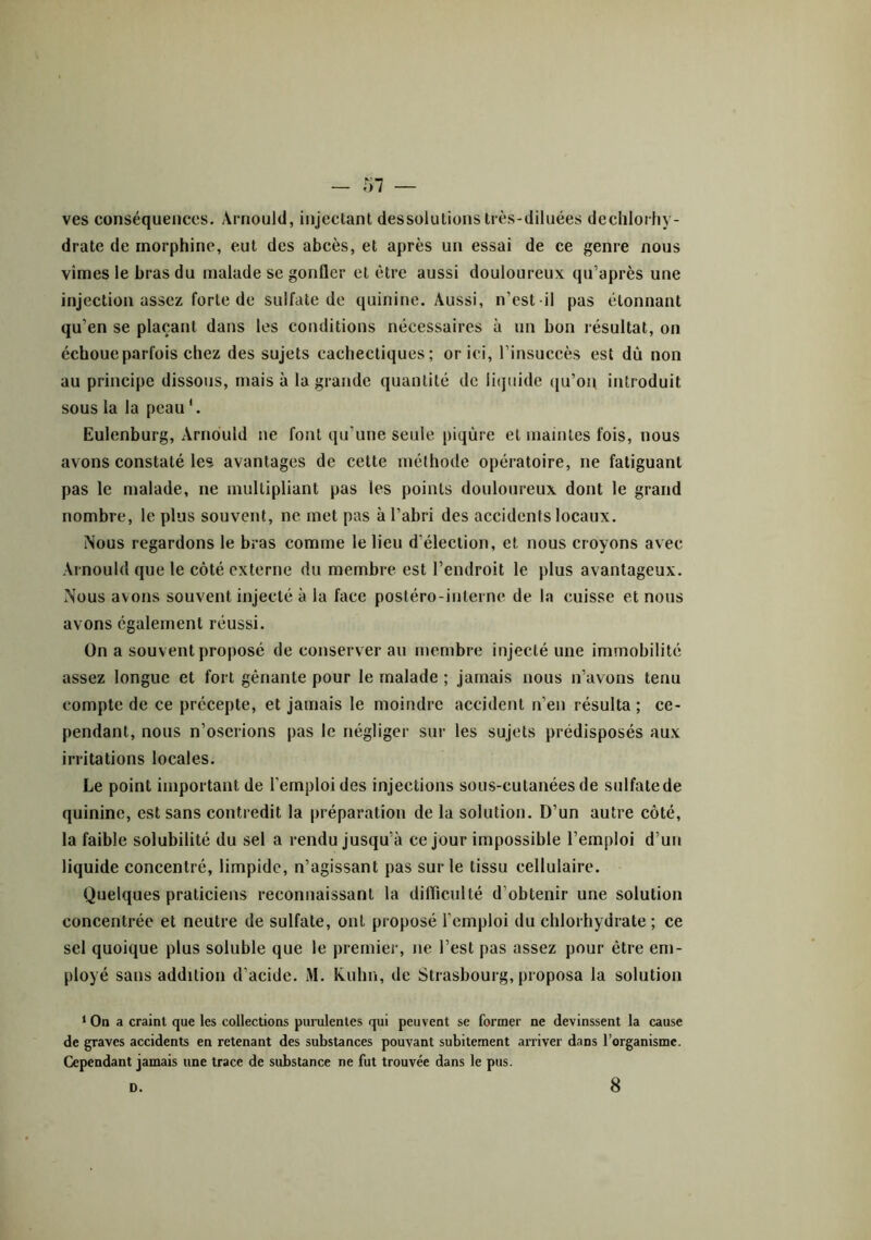 ves conséquences. Arnould, injectant dessolutions très-diluées dechlorhy- drate de morphine, eut des abcès, et après un essai de ce genre nous vîmes le bras du malade se gonfler et être aussi douloureux qu’après une injection assez forte de sulfate de quinine. Aussi, n’est il pas étonnant qu’en se plaçant dans les conditions nécessaires à un bon résultat, on échoue parfois chez des sujets cachectiques; or ici, l’insuccès est dû non au principe dissous, mais à la grande quantité de liquide qu’on, introduit sous la la peau'. Eulenburg, Arnould ne font qu’une seule piqûre et maintes fois, nous avons constaté les avantages de cette méthode opératoire, ne fatiguant pas le malade, ne multipliant pas les points douloureux dont le grand nombre, le plus souvent, ne met pas à l’abri des accidents locaux. Nous regardons le bras comme le lieu d’élection, et nous croyons avec Arnould que le côté externe du membre est l’endroit le plus avantageux. Nous avons souvent injecté à la face postéro-inlerne de la cuisse et nous avons également réussi. On a souvent proposé de conserver au membre injecté une immobilité assez longue et fort gênante pour le malade ; jamais nous n’avons tenu compte de ce précepte, et jamais le moindre accident n’en résulta; ce- pendant, nous n’oserions pas le négliger sur les sujets prédisposés aux irritations locales. Le point important de l’emploi des injections sous-cutanées de sulfate de quinine, est sans contredit la préparation de la solution. D’un autre côté, la faible solubilité du sel a rendu jusqu’à ce jour impossible l’emploi d’un liquide concentré, limpide, n’agissant pas sur le tissu cellulaire. Quelques praticiens reconnaissant la difficulté d'obtenir une solution concentrée et neutre de sulfate, ont proposé l’emploi du chlorhydrate ; ce sel quoique plus soluble que le premier, ne l’est pas assez pour être em- ployé sans addition d’acide. M. Kuhn, de Strasbourg, proposa la solution ‘ On a craint que les collections purulentes qui peuvent se former ne devinssent la cause de graves accidents en retenant des substances pouvant subitement arriver dans l’organisme. Cependant jamais une trace de substance ne fut trouvée dans le pus. D. 8