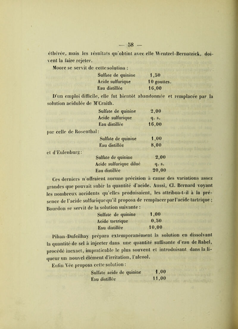 élhérée, mais les iésullals qu’obtint avec elle Wentzel-Bernatzick, doi- vent la l'aire rejeter. Moore se servit de cel te solution : Sulfate de quinine 1,50 Acide sulfurique 10 gouttes. Eau distillée 16,00 D’un emploi difficile, elle fut bientôt abandonnée et remplacée par la solution acidulée de M’Craith. par celle de Rosenthal : cl d’Eulenburg: Sulfate de quinine 2,00 Acide sulfurique q. s. Eau distillée 16,00 Il . Sulfate de quinine 1,00 Eau distillée 8,00 Sulfate de quinine 2,00 Acide sulfurique dilué q. s. Eau distillée 20,00 Ces derniers n’offraient aucune précision à cause des variations assez grandes que pouvait subir la quantité d’acide. Aussi, Cl. Bernard voyant les nombreux accidents qu’elles produisaient, les attribua-t-il à la pré- sence de l’acide sulfurique qu’il proposa de remplacer par l’acide tartrique ; Bourdon se servit de la solution suivante : Sulfate de quinine 1,00 Acide tartrique 0,50 Eau distillée 10,00 Pihan-Dufeilhay prépara extemporanément la solution en dissolvant la quantité de sel à injecter dans une quantité suffisante d’eau deRabel, procédé inexact, impraticable le plus souvent et introduisant dans la li- queur un nouvel élément d’irritation, l’alcool. Enfin Vée proposa cette solution : Sulfate acide de quinine Eau distillée 1,00 11,00