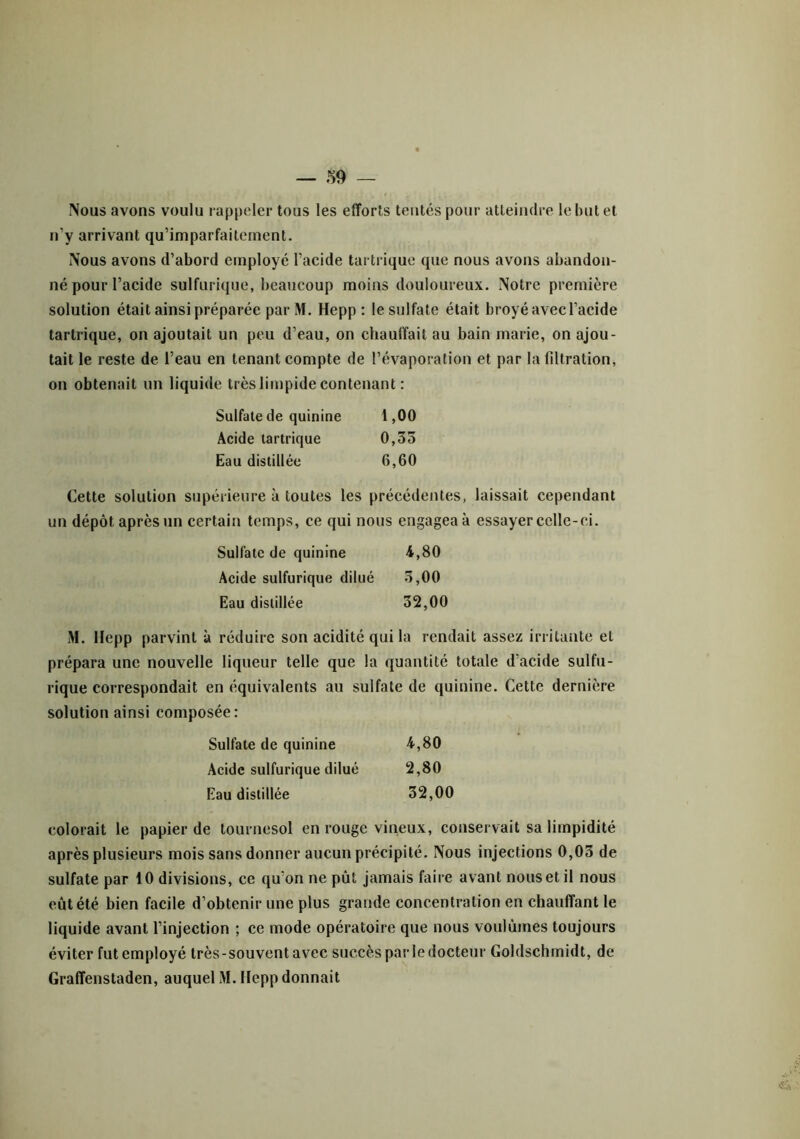 Nous avons voulu rappeler tous les efforts tentés pour atteindre le but et n’y arrivant qu’imparfaitement. Nous avons d’abord employé l’acide tartrique que nous avons abandon- né pour l’acide sulfurique, beaucoup moins douloureux. Notre première solution était ainsi préparée parM. Hepp : le sulfate était broyé avec l’acide tartrique, on ajoutait un peu d’eau, on chauffait au bain marie, on ajou- tait le reste de l’eau en tenant compte de l’évaporation et par la filtration, on obtenait un liquide très limpide contenant : Sulfate de quinine 1,00 Acide tartrique 0,35 Eau distillée 6,60 Cette solution supérieure à toutes les précédentes, laissait cependant un dépôt après un certain temps, ce qui nous engagea à essayer celle-ci. Sulfate de quinine 4,80 Acide sulfurique dilué 5,00 Eau distillée 32,00 M. Hepp parvint à réduire son acidité qui la rendait assez irritante et prépara une nouvelle liqueur telle que la quantité totale d’acide sulfu- rique correspondait en équivalents au sulfate de quinine. Cette dernière solution ainsi composée: Sulfate de quinine 4,80 Acide sulfurique dilué 2,80 Eau distillée 32,00 colorait le papier de tournesol en rouge vineux, conservait sa limpidité après plusieurs mois sans donner aucun précipité. Nous injections 0,03 de sulfate par 10 divisions, ce qu’on ne pût jamais faire avant nous et il nous eût été bien facile d’obtenir une plus grande concentration en chauffant le liquide avant l’injection ; ce mode opératoire que nous voulûmes toujours éviter fut employé très-souvent avec succès par le docteur Goldschmidt, de Graffenstaden, auquel M. Hepp donnait