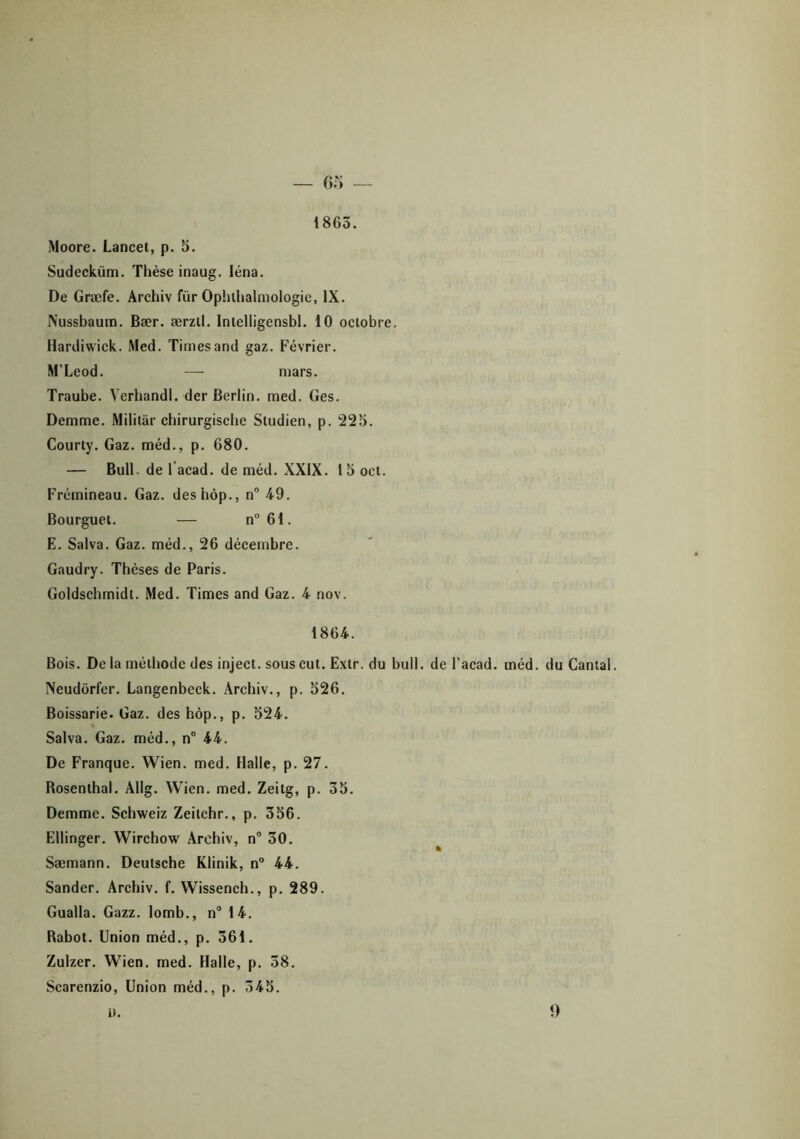 1865. Moore. Lancet, p. 5. Sudecküm. Thèse inaug. léna. De Græfe. Archiv für Ophthalmologie, IX. Nussbaum. Bær. ærzil. Intelligensbl. 10 octobre. Hardiwick. Med. Times and gaz. Février. M’Leod. — mars. Traube. Verhandl. der Berlin, med. Ges. Demme. Militai- chirurgische Studien, p. 225. Courty. Gaz. méd., p. 680. — Bull, de l’acad. de méd. XXIX. 15 oct. Frémineau. Gaz. deshôp., n° 49. Bourguet. — n°61. E. Salva. Gaz. méd., 26 décembre. Gaudry. Thèses de Paris. Goldschmidt. Med. Times and Gaz. 4 nov. 1864. Bois. De la méthode des inject. sous eut. Extr. du bull, de l’acad. méd. du Cantal. Neudôrfer. Langenbeck. Archiv., p. 526. Boissarie. Gaz. deshôp., p. 524. ■ Salva. Gaz. méd., n° 44. De Franque. Wien. med. Halle, p. 27. Rosenthal. Àllg. Wien. med. Zeitg, p. 35. Demme. Schweiz Zeitchr., p, 356. Ellinger. Wirchow Archiv, n° 30. Sæmann. Deutsche Klinik, n° 44. Sander. Archiv. f. Wissench., p. 289. Gualla. Gazz. lomb., n° 14. Rabot. Union méd., p. 561. Zulzer. Wien. med. Halle, p. 38. Scarenzio, Union méd., p. 345. n. 9