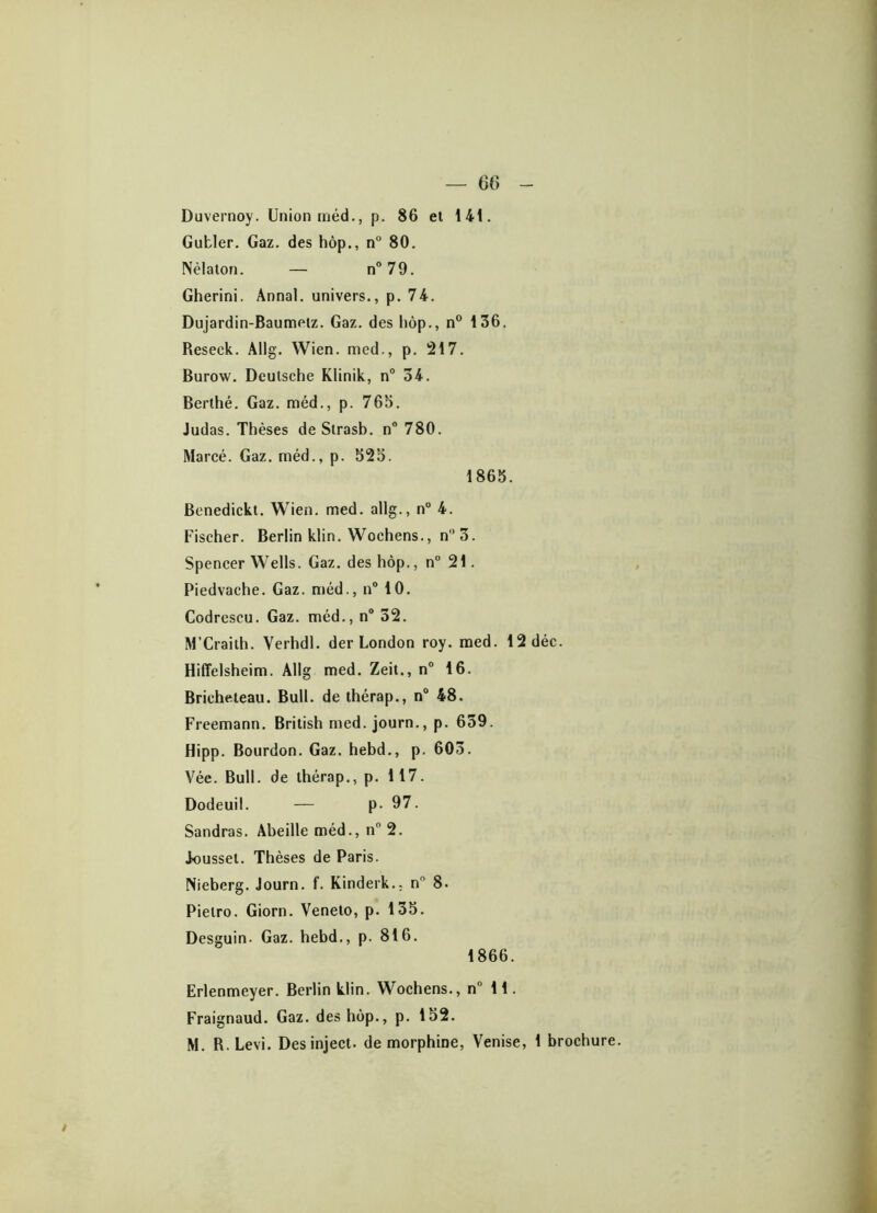 Duvernoy. Union méd., p. 86 et 141. Gufcler. Gaz. des hôp., n° 80. Nèlaton. — n°79. Gherini. Annal, univers., p. 74. Dujardin-Baumelz. Gaz. des hôp., n° 136. Reseck. Allg. Wien. med., p. 217. Burow. Deutsche Klinik, n° 34. Berthé. Gaz. méd., p. 763. Judas. Thèses de Strasb. n° 780. Marcé. Gaz. méd., p. 523. 1863. Benedickt. Wien. med. allg., n° 4. Fischer. Berlin klin. Wochens., n°3. Spencer Wells. Gaz. des hôp., n° 21. Piedvache. Gaz. méd., n° 10. Codrescu. Gaz. méd., n° 32. M’Craith. Verhdl. der London roy. med. 12 déc. Hiffelsheim. Allg med. Zeit., n° 16. Bricheteau. Bull, de thérap., n° 48. Freemann. British med. journ., p. 659. Hipp. Bourdon. Gaz. hebd., p. 603. Vée. Bull, de thérap., p. 117. Dodeuil. — p. 97. Sandras. Abeille méd., n° 2. Joussel. Thèses de Paris. Nieberg. Journ. f. Kinderk.. n° 8. Pielro. Giorn. Veneto, p. 135. Desguin- Gaz. hebd., p. 816. 1866. Erlenmeyer. Berlin klin. Wochens., n° 11. Fraignaud. Gaz. des hôp., p. 152.