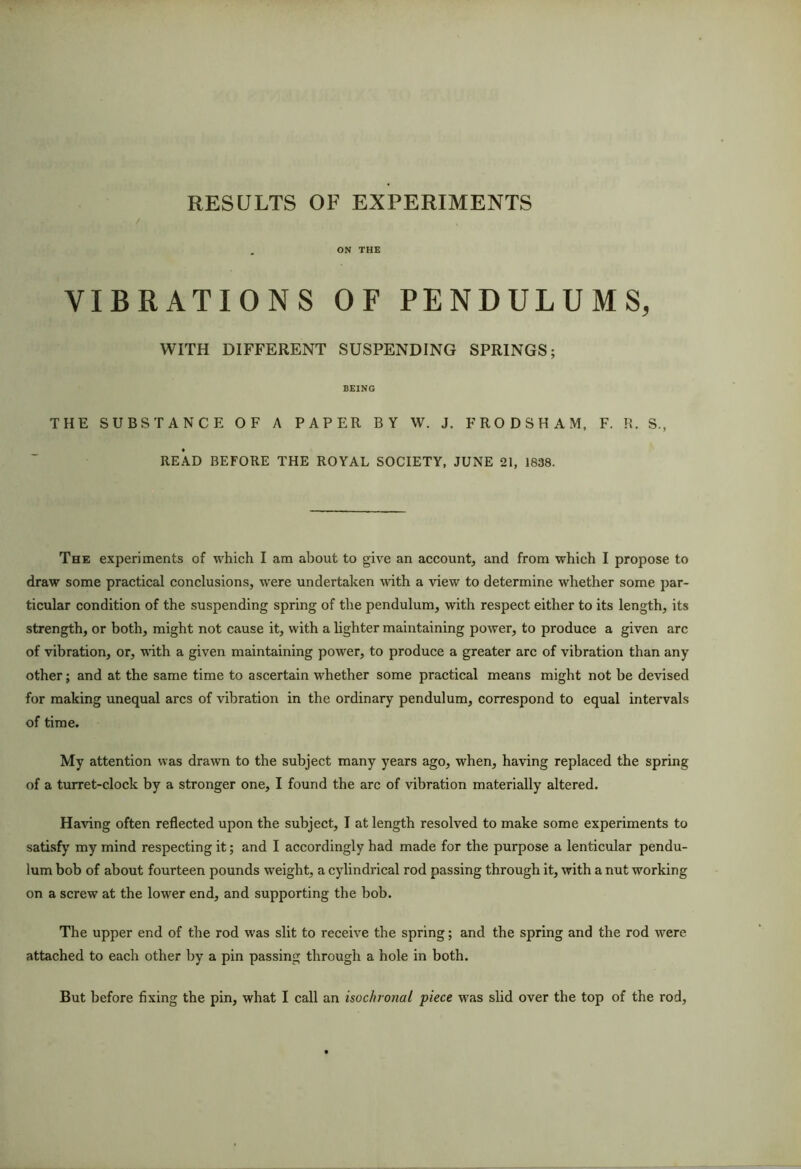 RESULTS OF EXPERIMENTS , ON THE VIBRATIONS OF PENDULUMS, WITH DIFFERENT SUSPENDING SPRINGS; BEING THE SUBSTANCE OF A PAPER BY W. J. FRO D SHAM, F. R. S., READ BEFORE THE ROYAL SOCIETY, JUNE 21, 1838. The experiments of which I am about to give an account, and from which I propose to draw some practical conclusions, were undertaken with a view to determine whether some par- ticular condition of the suspending spring of the pendulum, with respect either to its length, its strength, or both, might not cause it, with a hghter maintaining power, to produce a given arc of vibration, or, with a given maintaining power, to produce a greater arc of vibration than any other; and at the same time to ascertain whether some practical means might not be devised for making unequal arcs of vibration in the ordinary pendulum, correspond to equal intervals of time. My attention was drawn to the subject many years ago, when, having replaced the spring of a turret-clock by a stronger one, I found the arc of vibration materially altered. Having often reflected upon the subject, I at length resolved to make some experiments to satisfy my mind respecting it; and I accordingly had made for the purpose a lenticular pendu- lum bob of about fourteen pounds weight, a cylindrical rod passing through it, with a nut working on a screw at the lower end, and supporting the bob. The upper end of the rod was slit to receive the spring; and the spring and the rod were attached to each other by a pin passing through a hole in both.