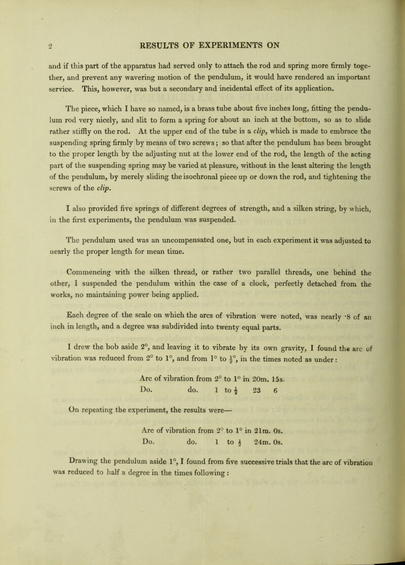 and if this part of the apparatus had served only to attach the rod and spring more firmly toge- ther, and prevent any wavering motion of the pendulum, it would have rendered an important service. This, however, was but a secondary and incidental effect of its application. The piece, which I have so named, is a brass tube about five inches long, fitting the pendu- lum rod very nicely, and slit to form a spring for about an inch at the bottom, so as to slide rather stiffly on the rod. At the upper end of the tube is a clip, which is made to embrace the suspending spring firmly by means of two screws; so that after the pendulum has been brought to the proper length by the adjusting nut at the lower end of the rod, the length of the acting part of the suspending spring may be varied at pleasure, without in the least altering the length of the pendulum, by merely sliding the isochronal piece up or down the rod, and tightening the screws of the clip. I also provided five springs of different degrees of strength, and a silken string, by which, in the first experiments, the pendulum was suspended. The pendulum used was an uncompensated one, but in each experiment it was adjusted to nearly the proper length for mean time. Commencing with the silken thread, or rather two parallel threads, one behind the other, I suspended the pendulum within the case of a clock, perfectly detached from the works, no maintaining power being applied. Each degree of the scale on which the arcs of vibration were noted, was nearly -8 of an inch in length, and a degree was subdivided into twenty equal parts. I drew the bob aside 2°, and leaving it to vibrate by its own gravity, I found the arc of vibration was reduced from 2° to 1°, and from 1° to |°, in the times noted as under: Arc of vibration from 2° to 1° in 20m. 15 s. Do. do. 1 to ^ 23 6 On repeating the experiment, the results were— Arc of vibration from 2° to 1° in 21m. Os. Do. do. 1 to i 24m. Os. Drawing the pendulum aside 1°, I found from five successive trials that the arc of vibration was reduced to half a degree in the times following :