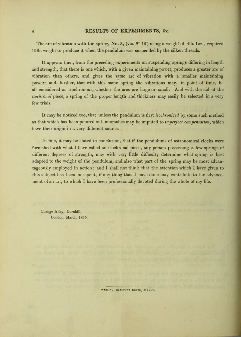 The arc of vibration with the spring. No. 3, (viz. 2° IS') using a weight of 4lb. loz., required 191b. weight to produce it when the pendulum was suspended by the silken threads. It appears then, from the preceding experiments on suspending springs differing in length and strength, that there is one which, with a given maintaining power, produces a greater arc of vibration than others, and gives the same arc of vibration with a smaller maintaining power; and, further, that with this same spring the vibrations may, in point of time, be all considered as isochronous, whether the arcs are large or small. And with the aid of the isochronal piece, a spring of the proper length and thickness may easily be selected in a very few trials. It may be noticed too, that unless the pendulum is first isochrotiized by some such method as that which has been pointed out, anomalies may be imputed to imperfect compensation, which have their origin in a very different source. In fine, it may be stated in conclusion, that if the pendulums of astronomical clocks were furnished with what I have called an isochronal piece, any person possessing a few springs of different degrees of strength, may with very little difficulty determine what spring is best adapted to the weight of the pendulum, and also what part of the spring may be most advan- tageously employed in action; and I shall not think that the attention which I have given to this subject has been misspent, if any thing that I have done may contribute to the advance- ment of an art, to which I have been professionally devoted during the whole of my life. Change Alley, Cornhill. London, March, 1839. WnmNG, BliAUFORT HOUSE. STRAND.