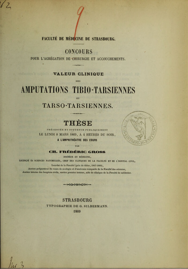 FACULTÉ DE MÉD CONCOURS POUR L’AGRÉGATION DE CHIRURGIE ET ACCOUCHEMENTS. / VALEUR CLINIQUE DES AMPUTATIONS TIBIO-TARSIENNES ET TARSO-TARSIENNES. THÈSE PRÉSENTÉE ET SOUTENUE PUBUIQUEMENT LE LUNDI 8 MARS 1869, A 4 HEURES DU SOIR, A L'AMPHITHÉATRE DES COURS PAR CH. FRÉDÉRIC CROSS DOCTEUR EN MÉDECINE, LICENCIÉ ÈS SCIENCES NATURELLES, CHEF DES CLINIQUES DE LA FACULTÉ ET DE L’HOPITAL CIVIL, Lauréat de la Faculté (prix de thèse, 1867-1868), Ancien préparateur du cours de zoologie et d’anatomie comparée de la Faculté des sciences, Ancien interne des hospices civils, ancien premier interne, aide de clinique de la Faculté de médecine. ——■ STRASBOURG TYPOGRAPHIE DE G. SILBERMANN. 1869