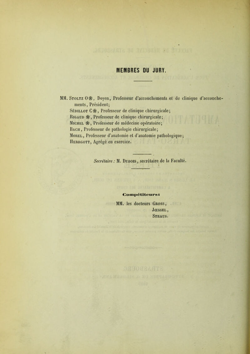 MEMBRES DU JURY. MM. Stoltz Oî&, Doyen, Professeur d’accouchements et de clinique d’accouche- ments, Président; Sédillot C$î, Professeur de clinique chirurgicale; Rigaud Professeur de clinique chirurgicale; Michel Professeur de médecine opératoire; Bach, Professeur de pathologie chirurgicale; Morel, Professeur d’anatomie et d’anatomie pathologique; IIerrgott, Agrégé en exercice. Secrétaire: M. Dubois, secrétaire de la Faculté. Compétiteurs! MM. les docteurs Gross, Jœssel, Straus.