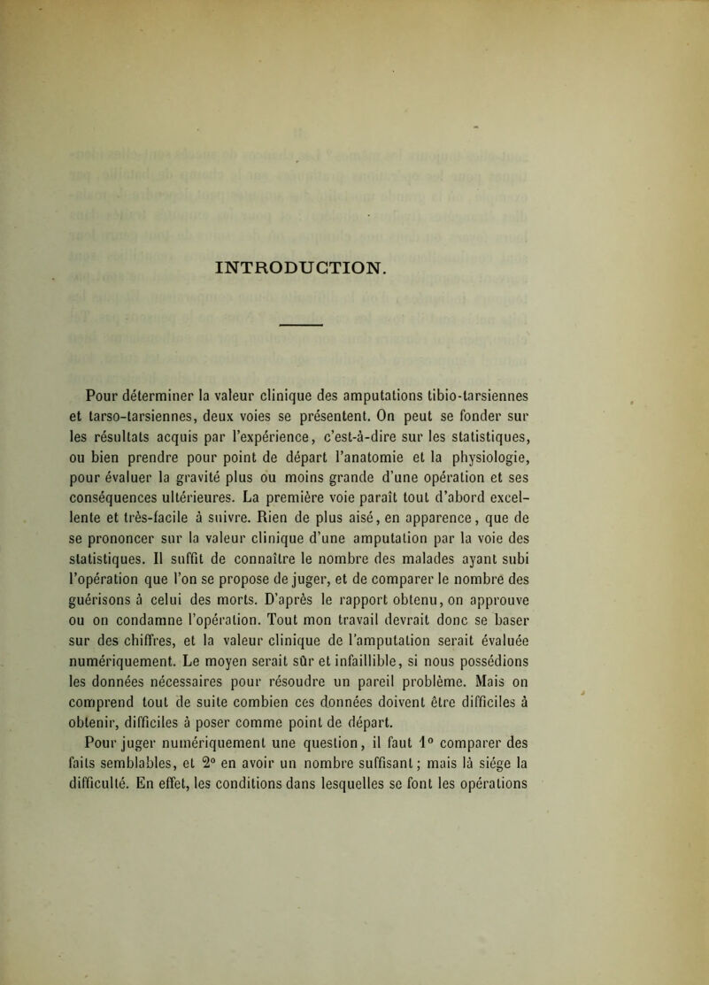 INTRODUCTION. Pour déterminer la valeur clinique des amputations tibio-tarsiennes et tarso-tarsiennes, deux voies se présentent. On peut se fonder sur les résultats acquis par l’expérience, c’est-à-dire sur les statistiques, ou bien prendre pour point de départ l’anatomie et la physiologie, pour évaluer la gravité plus ou moins grande d’une opération et ses conséquences ultérieures. La première voie paraît tout d’abord excel- lente et très-facile à suivre. Rien de plus aisé, en apparence, que de se prononcer sur la valeur clinique d’une amputation par la voie des statistiques. Il suffit de connaître le nombre des malades ayant subi l’opération que l’on se propose déjuger, et de comparer le nombre des guérisons à celui des morts. D’après le rapport obtenu, on approuve ou on condamne l’opération. Tout mon travail devrait donc se baser sur des chiffres, et la valeur clinique de l’amputation serait évaluée numériquement. Le moyen serait sûr et infaillible, si nous possédions les données nécessaires pour résoudre un pareil problème. Mais on comprend tout de suite combien ces données doivent être difficiles à obtenir, difficiles à poser comme point de départ. Pour juger numériquement une question, il faut 1° comparer des faits semblables, et 2° en avoir un nombre suffisant; mais là siège la difficulté. En effet, les conditions dans lesquelles se font les opérations