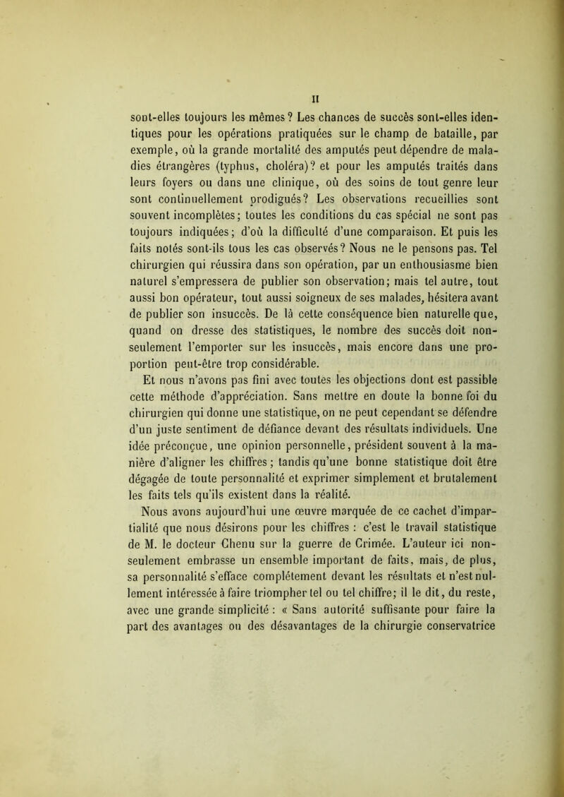sont-elles toujours les mêmes? Les chances de succès sont-elles iden- tiques pour les opérations pratiquées sur le champ de bataille, par exemple, où la grande mortalité des amputés peut dépendre de mala- dies étrangères (typhus, choléra)? et pour les amputés traités dans leurs foyers ou dans une clinique, où des soins de tout genre leur sont continuellement prodigués? Les observations recueillies sont souvent incomplètes; toutes les conditions du cas spécial ne sont pas toujours indiquées; d’où la difficulté d’une comparaison. Et puis les faits notés sont-ils tous les cas observés? Nous ne le pensons pas. Tel chirurgien qui réussira dans son opération, par un enthousiasme bien naturel s’empressera de publier son observation; mais tel autre, tout aussi bon opérateur, tout aussi soigneux de ses malades, hésitera avant de publier son insuccès. De là cette conséquence bien naturelle que, quand on dresse des statistiques, le nombre des succès doit non- seulement l’emporter sur les insuccès, mais encore dans une pro- portion peut-être trop considérable. Et nous n’avons pas fini avec toutes les objections dont est passible cette méthode d’appréciation. Sans mettre en doute la bonne foi du chirurgien qui donne une statistique, on ne peut cependant se défendre d’un juste sentiment de défiance devant des résultats individuels. Une idée préconçue, une opinion personnelle, président souvent à la ma- nière d’aligner les chiffres ; tandis qu’une bonne statistique doit être dégagée de toute personnalité et exprimer simplement et brutalement les faits tels qu’ils existent dans la réalité. Nous avons aujourd’hui une œuvre marquée de ce cachet d’impar- tialité que nous désirons pour les chiffres : c’est le travail statistique de M. le docteur Chenu sur la guerre de Crimée. L’auteur ici non- seulement embrasse un ensemble important de faits, mais, de plus, sa personnalité s’efface complètement devant les résultats et n’est nul- lement intéressée à faire triompher tel ou tel chiffre; il le dit, du reste, avec une grande simplicité : « Sans autorité suffisante pour faire la part des avantages ou des désavantages de la chirurgie conservatrice