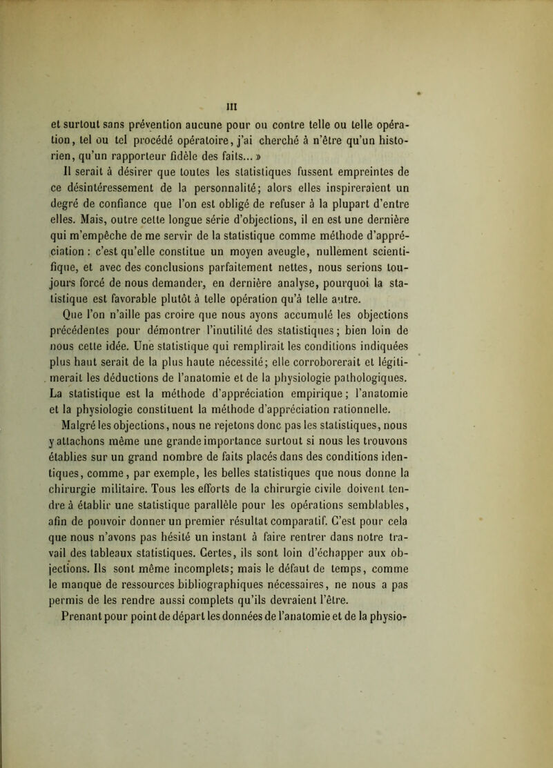 et surtout sans prévention aucune pour ou contre telle ou telle opéra- tion, tel ou tel procédé opératoire, j’ai cherché à n’être qu’un histo- rien, qu’un rapporteur fidèle des faits... » Il serait à désirer que toutes les statistiques fussent empreintes de ce désintéressement de la personnalité; alors elles inspireraient un degré de confiance que l’on est obligé de refuser à la plupart d’entre elles. Mais, outre celle longue série d’objeclions, il en est une dernière qui m’empêche de me servir de la statistique comme méthode d’appré- ciation : c’est qu’elle conslilue un moyen aveugle, nullement scienti- fique, et avec des conclusions parfaitement nettes, nous serions tou- jours forcé de nous demander, en dernière analyse, pourquoi la sta- tistique est favorable plutôt à telle opération qu’à telle autre. Que l’on n’aille pas croire que nous ayons accumulé les objections précédentes pour démontrer l’inutilité des statistiques; bien loin de nous cette idée. Une statistique qui remplirait les conditions indiquées plus haut serait de la plus haute nécessité; elle corroborerait et légiti- merait les déductions de l’anatomie et de la physiologie pathologiques. La statistique est la méthode d’appréciation empirique; l’anatomie et la physiologie constituent la méthode d’appréciation rationnelle. Malgré les objections, nous ne rejetons donc pas les statistiques, nous y attachons même une grande importance surtout si nous les trouvons établies sur un grand nombre de faits placés dans des conditions iden- tiques, comme, par exemple, les belles statistiques que nous donne la chirurgie militaire. Tous les efforts de la chirurgie civile doivent ten- dre à établir une statistique parallèle pour les opérations semblables, afin de pouvoir donner un premier résultat comparatif. C’est pour cela que nous n’avons pas hésité un instant à faire rentrer dans notre tra- vail des tableaux statistiques. Certes, ils sont loin d’échapper aux ob- jections. Ils sont même incomplets; mais le défaut de temps, comme le manque de ressources bibliographiques nécessaires, ne nous a pas permis de les rendre aussi complets qu’ils devraient l’être. Prenant pour point de départ les données de l’anatomie et de la physio-