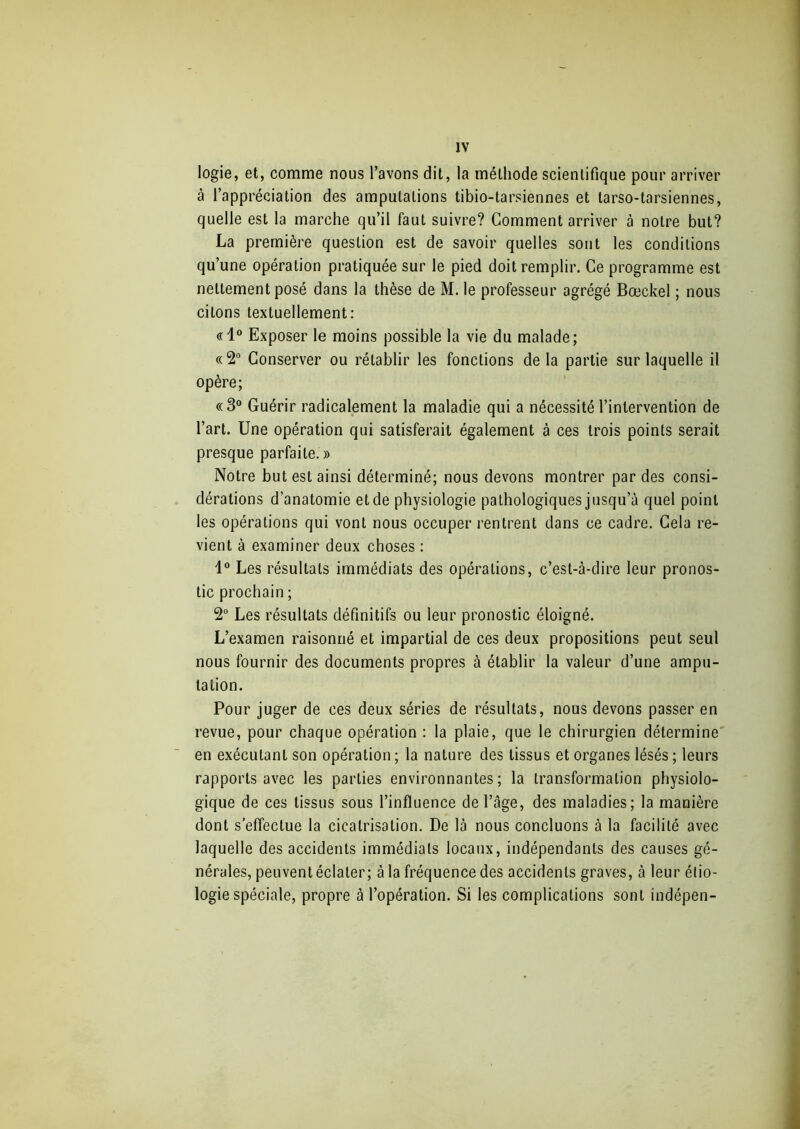logie, et, comme nous l’avons dit, la méthode scientifique pour arriver à l’appréciation des amputations tibio-tarsiennes et tarso-tarsiennes, quelle est la marche qu’il faut suivre? Gomment arriver à notre but? La première question est de savoir quelles sont les conditions qu’une opération pratiquée sur le pied doit remplir. Ce programme est nettement posé dans la thèse de M. le professeur agrégé Bœckel ; nous citons textuellement: «1° Exposer le moins possible la vie du malade; «2° Conserver ou rétablir les fonctions delà partie sur laquelle il opère; «3° Guérir radicalement la maladie qui a nécessité l’intervention de l’art. Une opération qui satisferait également à ces trois points serait presque parfaite.» Notre but est ainsi déterminé; nous devons montrer par des consi- dérations d’anatomie et de physiologie pathologiques jusqu’à quel point les opérations qui vont nous occuper rentrent dans ce cadre. Cela re- vient à examiner deux choses : 1° Les résultats immédiats des opérations, c’est-à-dire leur pronos- tic prochain ; 2° Les résultats définitifs ou leur pronostic éloigné. L’examen raisonné et impartial de ces deux propositions peut seul nous fournir des documents propres à établir la valeur d’une ampu- tation. Pour juger de ces deux séries de résultats, nous devons passer en revue, pour chaque opération : la plaie, que le chirurgien détermine en exécutant son opération ; la nature des tissus et organes lésés ; leurs rapports avec les parties environnantes; la transformation physiolo- gique de ces tissus sous l’influence de l’âge, des maladies; la manière dont s’effectue la cicatrisation. De là nous concluons à la facilité avec laquelle des accidents immédiats locaux, indépendants des causes gé- nérales, peuvent éclater; à la fréquence des accidents graves, à leur étio- logie spéciale, propre à l’opération. Si les complications sont indépen-