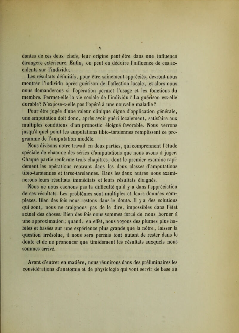dantes de ces deux chefs, leur origine peut être dans une influence étrangère extérieure. Enfin, on peut en déduire l’influence de ces ac- cidents sur l’individu. Les résultats définitifs, pour être sainement appréciés, devront nous montrer l’individu après guérison de l’affection locale, et alors nous nous demanderons si l’opération permet l’usage et les fonctions du membre. Permet-elle ia vie sociale de l’individu? La guérison est-elle durable? N’expose-t-elle pas l’opéré à une nouvelle maladie? Pour être jugée d’une valeur clinique digne d’application générale, une amputation doit donc, après avoir guéri localement, satisfaire aux multiples conditions d’un pronostic éloigné favorable. Nous verrons jusqu’à quel point les amputations tibio-tarsiennes remplissent ce pro- gramme de l’amputation modèle. Nous divisons notre travail en deux parties, qui comprennent l’étude spéciale de chacune des séries d’amputations que nous avons à juger. Chaque partie renferme trois chapitres, dont le premier examine rapi- dement les opérations rentrant dans les deux classes d’amputations tibio-tarsiennes et tarso-tarsiennes. Dans les deux autres nous exami- nerons leurs résultats immédiats et leurs résultats éloignés. Nous ne nous cachons pas la difficulté qu’il y a dans l’appréciation de ces résultats. Les problèmes sont multiples et leurs données com- plexes. Bien des fois nous restons dans le doute. Il y a des solutions qui sont, nous ne craignons pas de le dire, impossibles dans l’état actuel des choses. Bien des fois nous sommes forcé de nous borner à une approximation; quand, en effet, nous voyons des plumes plus ha- biles et basées sur une expérience plus grande que la nôtre, laisser la question irrésolue, il nous sera permis tout autant de rester dans le doute et de ne prononcer que timidement les résultats auxquels nous sommes arrivé. Avant d’entrer en matière, nous réunirons dans des préliminaires les considérations d’anatomie et de physiologie qui vont servir de base au