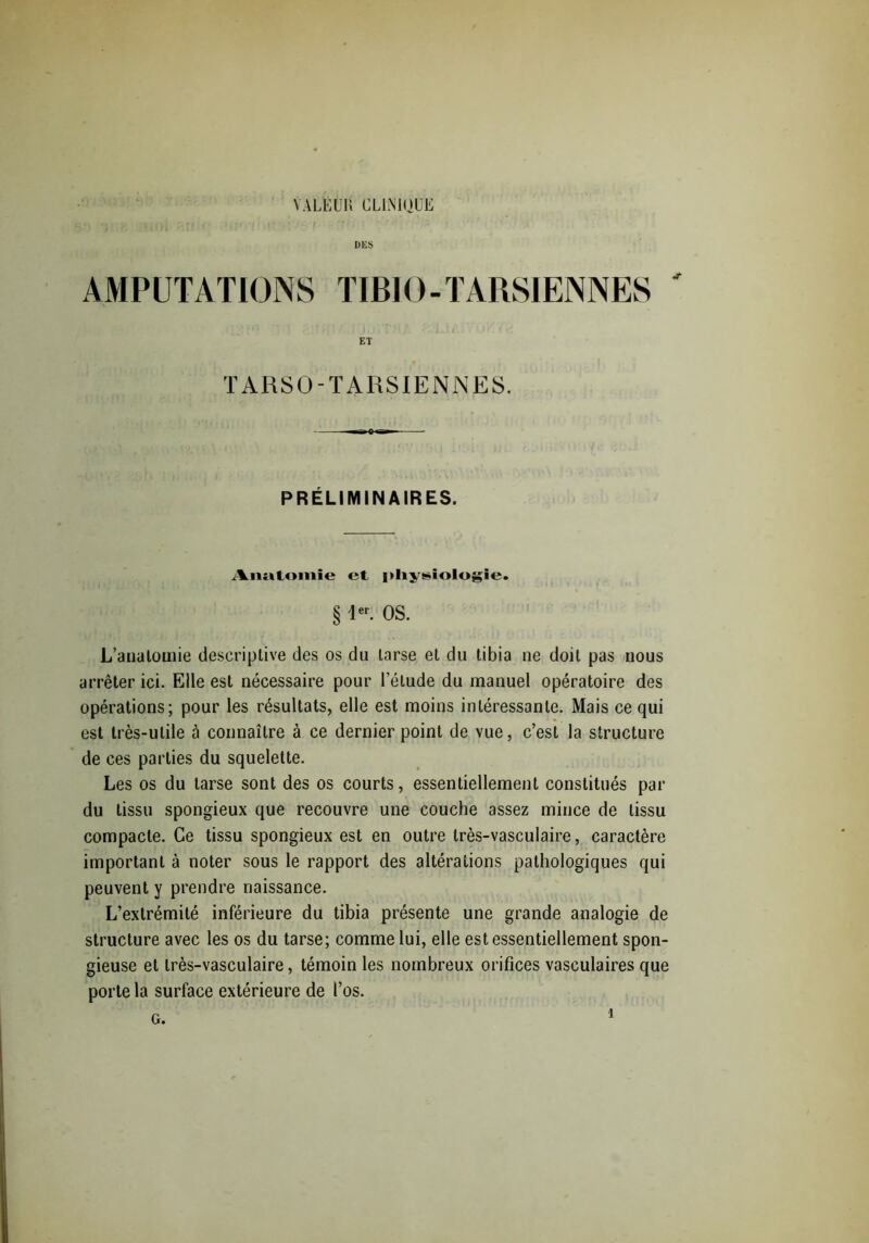 YALËUK CLINIQUE DES AMPUTATIONS TIBIO-TARSIENNES ' ET TARSO-TARSIENNES. PRÉLIMINAIRES. Aiutloniie et {«hyüiologie. § 1er. OS. L’anatomie descriptive des os du tarse et du tibia ne doit pas nous arrêter ici. Elle est nécessaire pour l'étude du manuel opératoire des opérations; pour les résultats, elle est moins intéressante. Mais ce qui est très-utile à connaître à ce dernier point de vue, c’est la structure de ces parties du squelette. Les os du tarse sont des os courts, essentiellement constitués par du tissu spongieux que recouvre une couche assez mince de tissu compacte. Ce tissu spongieux est en outre très-vasculaire, caractère important à noter sous le rapport des altérations pathologiques qui peuvent y prendre naissance. L’extrémité inférieure du tibia présente une grande analogie de structure avec les os du tarse; comme lui, elle est essentiellement spon- gieuse et très-vasculaire, témoin les nombreux orifices vasculaires que porte la surface extérieure de l’os. G.