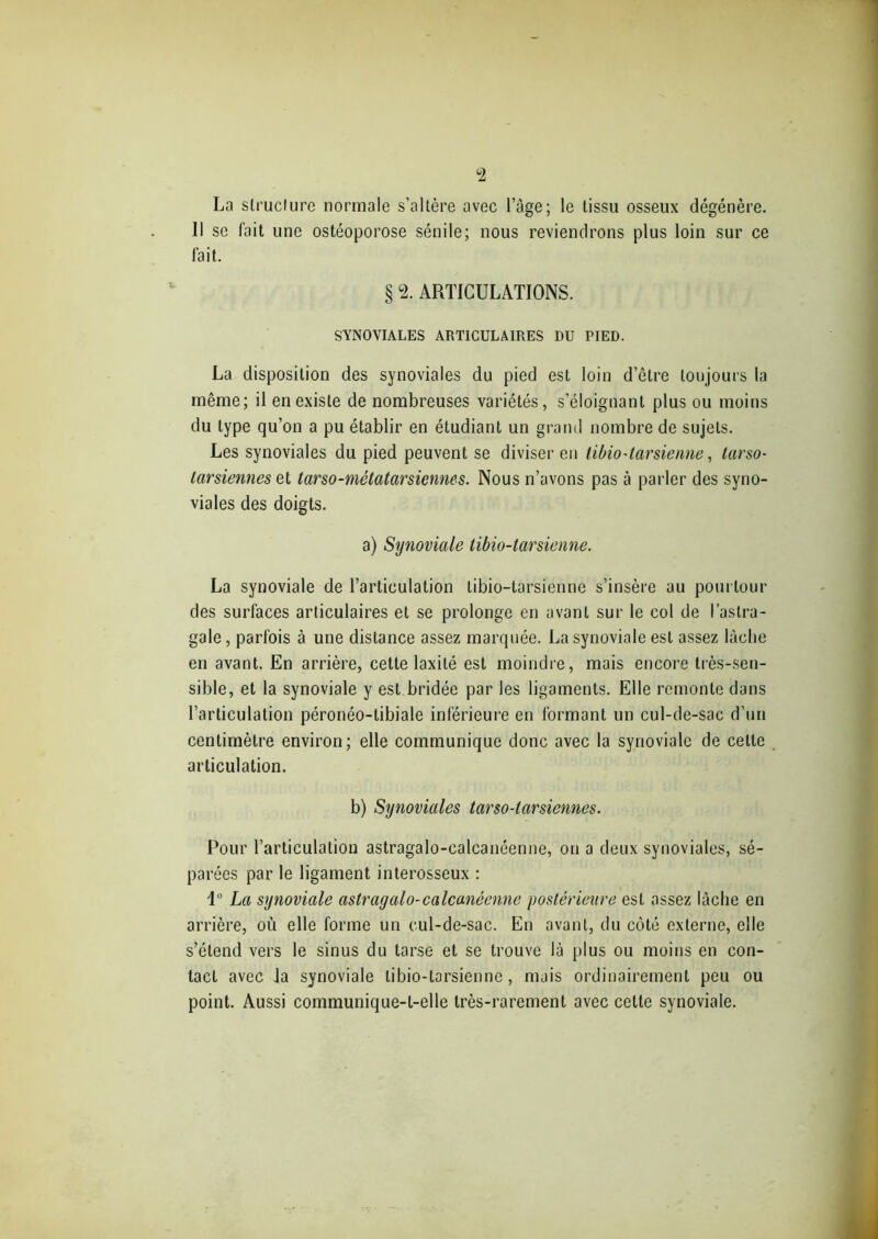 °2 La structure normale s’altère avec l’âge; le tissu osseux dégénère. 11 se fait une ostéoporose sénile; nous reviendrons plus loin sur ce fait. § 2. ARTICULATIONS. SYNOVIALES ARTICULAIRES DU PIED. La disposition des synoviales du pied est loin d’être toujours la même; il en existe de nombreuses variétés, s’éloignant plus ou moins du type qu’on a pu établir en étudiant un grand nombre de sujets. Les synoviales du pied peuvent se diviser en tibio-tarsienne, tarso- tarsiennes et tarso-métatarsiennes. Nous n’avons pas à parler des syno- viales des doigts. a) Synoviale tibio-tarsienne. La synoviale de l’articulation tibio-tarsienne s’insère au pourtour des surfaces articulaires et se prolonge en avant sur le col de l’astra- gale , parfois à une distance assez marquée. La synoviale est assez lâche en avant. En arrière, cette laxilé est moindre, mais encore très-sen- sible, et la synoviale y est bridée par les ligaments. Elle remonte dans l’articulation péronéo-tibiale inférieure en formant un cul-de-sac d’un centimètre environ; elle communique donc avec la synoviale de celle articulation. b) Synoviales tarso-tarsiennes. Pour l’articulation astragalo-calcanéenne, ou a deux synoviales, sé- parées par le ligament interosseux : 1° La synoviale astragalo-calcanéenne postérieure est assez lâche en arrière, où elle forme un cul-de-sac. En avant, du côté externe, elle s’étend vers le sinus du tarse et se trouve là plus ou moins en con- tact avec la synoviale tibio-tarsienne, mais ordinairement peu ou point. Aussi communique-t-elle très-rarement avec cette synoviale.
