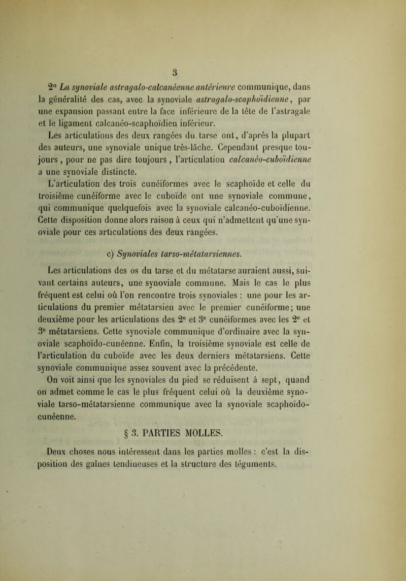 2° La synoviale astragalo-calcanéenne antérieure communique, dans la généralité des cas, avec la synoviale astragalo-scaphoïdienne, par une expansion passant entre la face inférieure de la tête de l’astragale et le ligament calcanéo-scaphoïdien inférieur. Les articulations des deux rangées du tarse ont, d’après la plupart des auteurs, une synoviale unique très-lâche. Cependant presque tou- jours , pour ne pas dire toujours, l’articulation calcanéo-cuboiclienne a une synoviale distincte. L'articulation des trois cunéiformes avec le scaphoïde et celle du troisième cunéiforme avec le cuboïde ont une synoviale commune, qui communique quelquefois avec la synoviale calcanéo-cuboïdienne. Cette disposition donne alors raison à ceux qui n’admettent qu’une syn- oviale pour ces articulations des deux rangées. c) Synoviales tarso-métatarsiennes. Les articulations des os du tarse et du métatarse auraient aussi, sui- vant certains auteurs, une synoviale commune. Mais le cas le plus fréquent est celui où l’on rencontre trois synoviales : une pour les ar- ticulations du premier métatarsien avec le premier cunéiforme; une deuxième pour les articulations des 2e et 3e cunéiformes avec les 2e et 3e métatarsiens. Cette synoviale communique d’ordinaire avec la syn- oviale scaphoïdo-cunéenne. Enfin, la troisième synoviale est celle de l’articulation du cuboïde avec les deux derniers métatarsiens. Cette synoviale communique assez souvent avec la précédente. On voit ainsi que les synoviales du pied se réduisent à sept, quand on admet comme le cas le plus fréquent celui où la deuxième syno- viale tarso-mélatarsienne communique avec la synoviale scaphoïdo- cunéenne. § 3. PARTIES MOLLES. Deux choses nous intéressent dans les parties molles : c’est la dis- position des gaînes lendineuses et la structure des téguments.