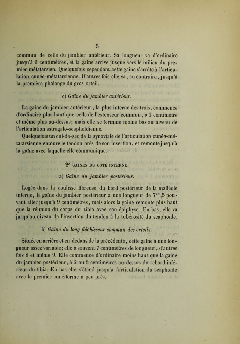 commun de celle du jambier antérieur. Sa longueur va d’ordinaire jusqu’à 9 centimètres, et la gaîne arrive jusque vers le milieu du pre- mier métatarsien. Quelquefois cependant cette gaîne s’arrête à l’articu- lation cunéo-métatarsienne. D’autres fois elle va, au contraire, jusqu’à la première phalange du gros orteil. c) Gaîne du jambier antérieur. La gaîne du jambier antérieur, la plus interne des trois, commence d’ordinaire plus haut que celle de l’extenseur commun , à 1 centimètre et même plus au-dessus; mais elle se termine moins bas au niveau de l’articulation astragalo-scaphoïdienne. Quelquefois un cul-de-sac de la synoviale de l’articulation cunéo-mé- talarsienne entoure le tendon près de son insertion, et remonte jusqu’à la gaîne avec laquelle elle communique. 2° GAINES DU COTÉ INTERNE, a) Gaîne du jambier postérieur. Logée dans la coulisse fibreuse du bord postérieur de la malléole interne, la gaîne du jambier postérieur a une longueur de 7cm,5 pou- vant aller jusqu’à 9 centimètres, mais alors la gaîne remonte plus haut que la réunion du corps du tibia avec son épiphyse. En bas, elle va jusqu’au niveau de l’insertion du tendon à la tubérosité du scaphoïde. b) Gaîne du long fléchisseur commun des orteils. Située en arrière et en dedans de la précédente, cette gaîne a une lon- gueur assez variable; elle a souvent 7 centimètres de longueur, d’autres fois 8 et même 9. Elle commence d’ordinaire moins haut que la gaîne du jambier postérieur, à 2 ou 3 centimètres au-dessus du rebord infé- rieur du tibia. En bas elle s'étend jusqu’à l’articulation du scaphoïde avec le premier cunéiforme à peu près.